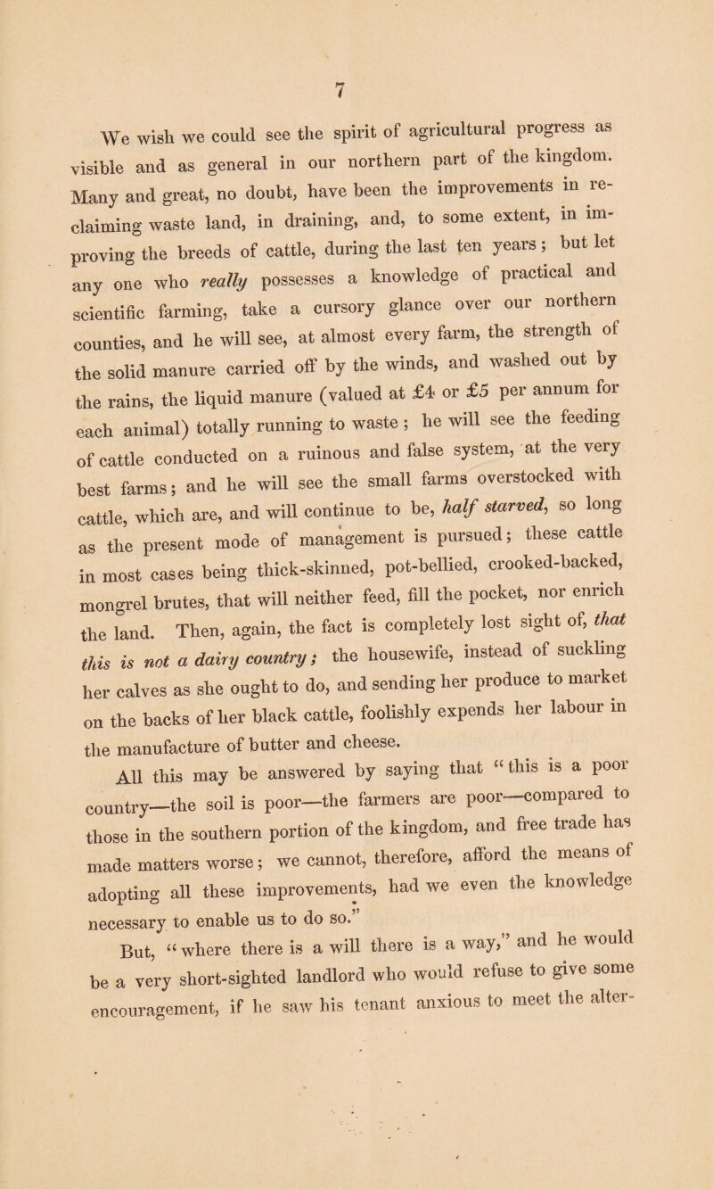 We wish we could see the spirit of agricultural progress as visible and as general in our northern part of the kingdom. Many and great, no doubt, have been the improvements in re¬ claiming waste land, in draining, and, to some extent, in im¬ proving the breeds of cattle, during the last ten years ; but let any one who really possesses a knowledge of practical and scientific farming, take a cursory glance over our northern counties, and he will see, at almost every farm, the strength of the solid manure carried off by the winds, and washed out by the rains, the liquid manure (valued at £4 or £5 per annum for each animal) totally running to waste; he will see the feeding of cattle conducted on a ruinous and false system, at the very best farms; and he will see the small farms overstocked with cattle, which are, and will continue to be, half starved, so long as the present mode of management is pursued; these cattle in most cases being thick-skinned, pot-bellied, crooked-backed, mongrel brutes, that will neither feed, fill the pocket, nor enrich the land. Then, again, the fact is completely lost sight of, that this is not a dairy country, the housewife, instead of suckling her calves as she ought to do, and sending her produce to market on the backs of her black cattle, foolishly expends her labour in the manufacture of butter and cheese. AH this may be answered by saying that “ this is a poor country—the soil is poor—the farmers are poor—compared to those in the southern portion of the kingdom, and free trade has made matters worse; we cannot, therefore, afford the means of adopting all these improvements, had we even the knowledge necessary to enable us to do so. But, “ where there is a will there is a way,’* and he would be a very short-sighted landlord who would refuse to give some encouragement, if he saw his tenant anxious to meet the alter-