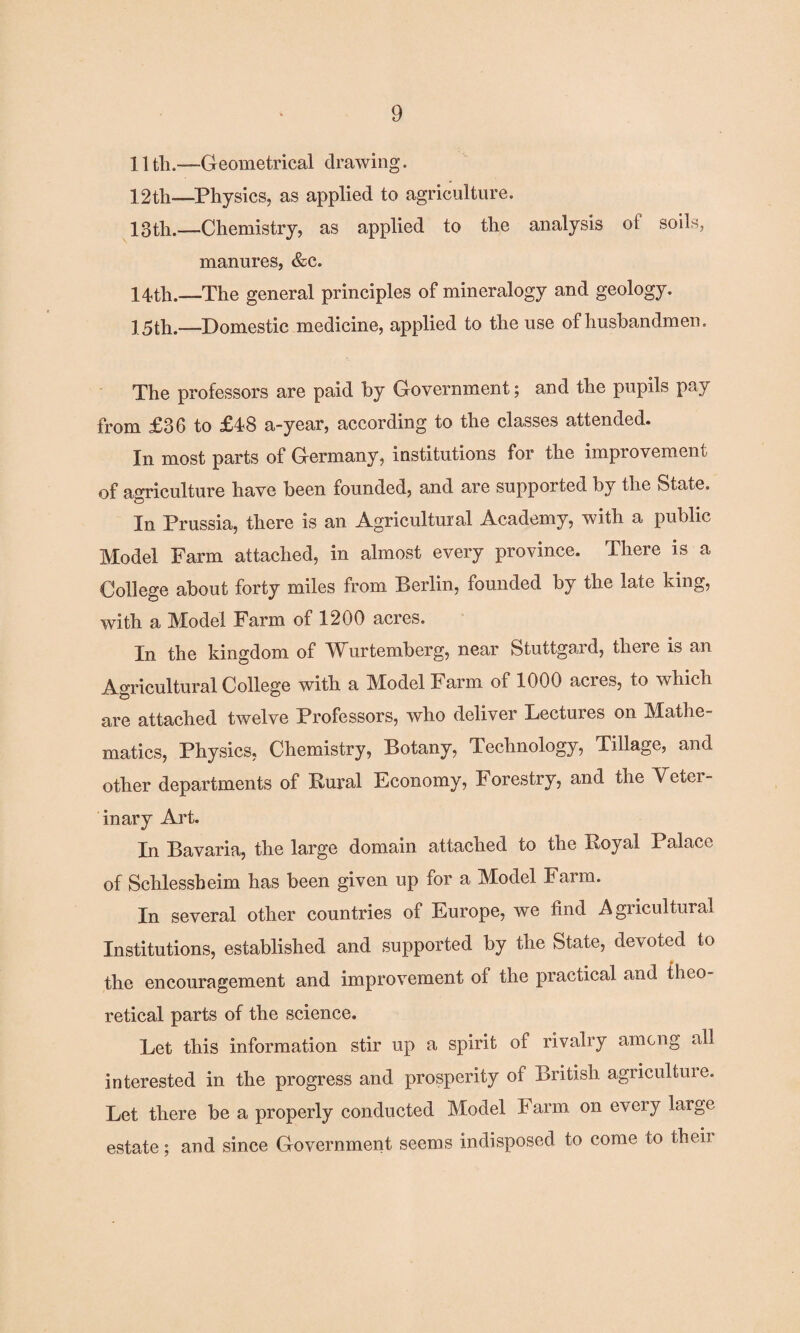 11 tli.—Geometrical drawing. 12th—Physics, as applied to agriculture. 13th.—Chemistry, as applied to the analysis of soils, manures, &c. 14th.—The general principles of mineralogy and geology. 15tli.--Domestic medicine, applied to the use of husbandmen. The professors are paid by Government; and the pupils pay from £36 to £48 a-year, according to the classes attended. In most parts of Germany, institutions for the improvement of agriculture have been founded, and are supported by the State, In Prussia, there is an Agricultural Academy, with a public Model Farm attached, in almost every province. There is a College about forty miles from Berlin, founded by the late king, with a Model Farm of 1200 acres. In the kingdom of Wurtemberg, near Stuttgard, there is an Agricultural College with a Model Farm of 1000 acres, to which are attached twelve Professors, who deliver Lectures on Mathe¬ matics, Physics, Chemistry, Botany, Technology, Tillage, and other departments of Rural Economy, Forestry, and the Veter¬ inary Art. In Bavaria, the large domain attached to the Royal Palace of Schlessheim has been given up for a Model Farm. In several other countries of Europe, we find Agricultural Institutions, established and supported by the State, devoted to the encouragement and improvement of the practical and theo¬ retical parts of the science. Let this information stir up a spirit of rivalry among all interested in the progress and prosperity of British agriculture. Let there be a properly conducted Model Farm on every large estate; and since Government seems indisposed to come to then