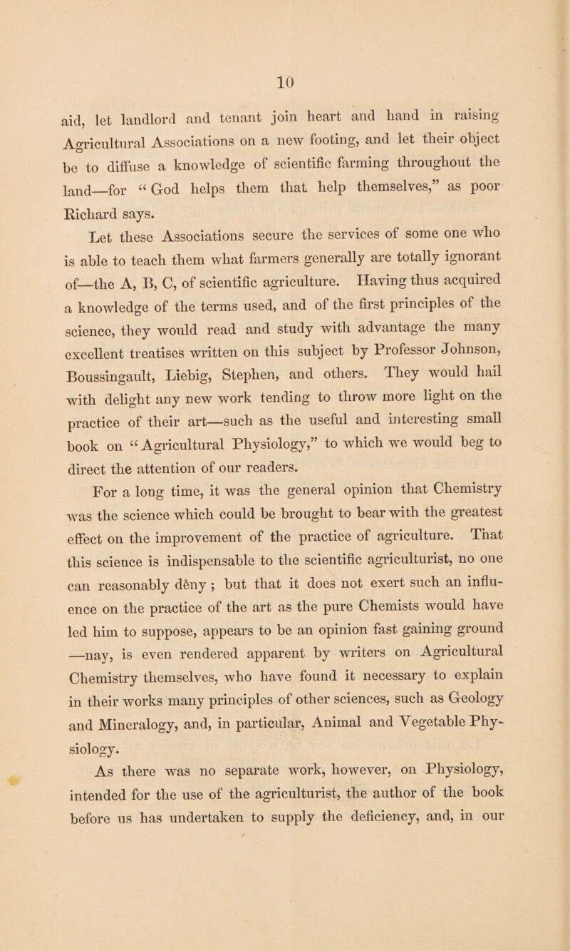 ciid, let landlord and tenant join heait and hand in raising Agricultural Associations on a new footing, and let their object be to diffuse a knowledge of scientific farming throughout the land_for “ God helps them that help themselves,” as poor Richard says. Let these Associations secure the services of some one who is able to teach them what farmers generally are totally ignorant of—the A, B, C, of scientific agriculture. Having thus acquired a knowledge of the terms used, and of the first principles of the science, they would read and study with advantage the many excellent treatises written on this subject by Professor Johnson, Boussingault, Liebig, Stephen, and others. They would hail with delight any new work tending to throw more light on the practice of their art—such as the useful and interesting small book on “ Agricultural Physiology,” to which we would beg to direct the attention of our readers. For a long time, it was the general opinion that Chemistry was the science which could be brought to bear with the greatest effect on the improvement of the practice of agriculture. That this science is indispensable to the scientific agriculturist, no one can reasonably dfeny; but that it does not exert such an influ¬ ence on the practice of the art as the pure Chemists would have led him to suppose, appears to be an opinion fast gaining ground —nay, is even rendered apparent by writers on Agricultural Chemistry themselves, who have found it necessary to explain in their works many principles of other sciences, such as Geology and Mineralogy, and, in particular, Animal and Vegetable Phy¬ siology. As there was no separate work, however, on Physiology, intended for the use of the agriculturist, the author of the book before us has undertaken to supply the deficiency, and, in our