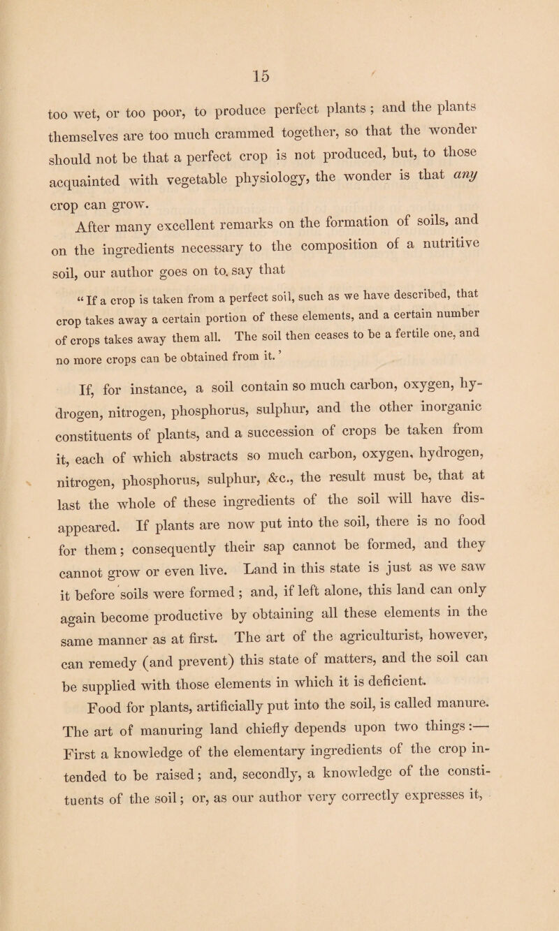 too wet, or too poor, to produce perfect plants ; and tlie plants themselves are too much crammed together, so that the wondei should not be that a perfect crop is not produced, but, to those acquainted with vegetable physiology, the wonder is that any crop can grow. After many excellent remarks on the formation of soils, and on the ingredients necessary to the composition of a nutritive soil, our author goes on to. say that “If a crop is taken from a perfect soil, such as we have described, that crop takes away a certain portion of these elements, and a certain number of crops takes away them all. The soil then ceases to be a fertile one, and no more crops can be obtained from it. ’ If, for instance, a soil contain so much carbon, oxygen, hy¬ drogen, nitrogen, phosphorus, sulphur, and the otliei inorganic constituents of plants, and a succession of crops be taken from it, each of which abstracts so much carbon, oxygen, hydrogen, nitrogen, phosphorus, sulphur, &c., the result must be, that at last the whole of these ingredients of the soil will have dis¬ appeared. If plants are now put into the soil, there is no food for them; consequently their sap cannot be formed, and they cannot grow or even live. Hand in this state is just as we saw it before soils were formed ; and, if left alone, this land can only again become productive by obtaining all these elements in the same manner as at first. The art of the agriculturist, however, can remedy (and prevent) this state of matters, and the soil can be supplied with those elements in which it is deficient. Food for plants, artificially put into the soil, is called manuie. The art of manuring land chiefly depends upon two things: First a knowledge of the elementary ingredients of the crop in¬ tended to be raised; and, secondly, a knowledge of the consti¬ tuents of the soil; or, as our author very correctly expresses it,