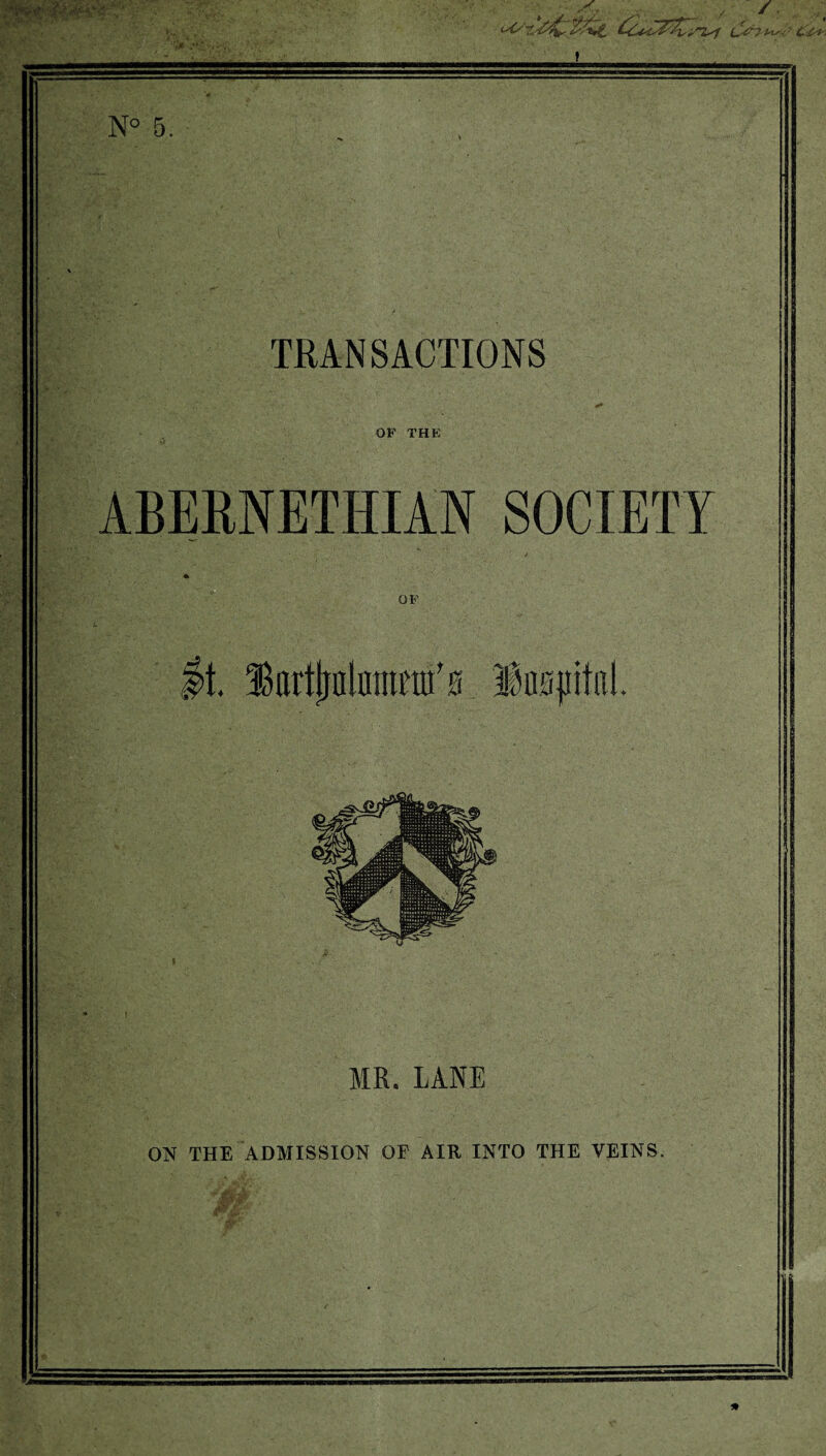 x aw b, '* r~Z^f £&7Ms S c '^ t* -•*! N° 5, TRANSACTIONS OP THK ABERNETHIAN SOCIETY OF >t IkrtfjalDitmtfs fcjiitnl. MR. LANE ON THE ADMISSION OF AIR INTO THE VEINS. *