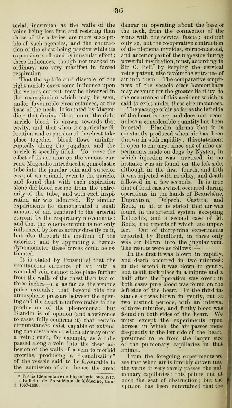 terial, inasmuch as tlie walls of the veins being less firm and resisting than those of the arteries, are more suscepti¬ ble of such agencies, and the contrac¬ tion of the chest being passive while its expansion is effected by muscular effort; these influences, though not marked in ordinary, are very manifest in forced respiration. That the systole and diastole of the right auricle exert some influence upon the venous current may be observed in the regurgitation which may be seen, under favourable circumstances, at the base of the neck. It is stated by Magen- die,* that during dilatation of the right auricle blood is drawn towards that cavity, and that when the auricular di¬ latation and expansion of the chest take place together, blood flows uninter¬ ruptedly along the jugulars, and the auricle is speedily filled. To prove the effect of inspiration on the venous cur¬ rent, Magendie introduced a gum-elastic tube into the jugular vein and superior cava of an animal, even to the auricle, and found that with each expiration alone did blood escape from the extre¬ mity of the tube, and with each inspi¬ ration air was admitted. By similar experiments he demonstrated a small amount of aid rendered to the arterial current by the respiratory movements : and that the venous current is not only influenced by forces acting directly on it, but also through the medium of the arteries; and by appending a hsema- dynamometer these forces could be es¬ timated. It is stated by Poiseuillef that the spontaneous entrance of air into a wounded vein cannot take place further from the walls of the chest than two or three inches—i. e. as far as the venous pulse extends; that beyond this the atmospheric pressure between the open- ingand the heart is unfavourable to the production of the phenomena: but Blandin is of opinion (and a reference to cases fully confirms it) that certain circumstances exist capable of extend¬ ing the distances at which air may enter a vein; such, for example, as a tube passed along a vein into the chest, ad¬ hesion of the walls of a vein to morbid growths, producing a “canalization” of the vessels said to be favourable to the admission of air: hence the great * Precis Etementaire de I’hysiologie, 8vo. 1817. t Bulletin de l’Acadoraie de Medecine, tome ii, 1837-1838. danger in operating about the base of the neck, from the connection of the veins with the cervical fascia; and not only so, but the co-operative contraction of the platisma myoides, sterno-mastoid, and anterior part of the trapezius during powerful inspiration, must, according to Sir G. Bell, by keeping the cervical veins patent, also favour the entrance of air into them. The comparative empti¬ ness of the vessels after haemorrhage may account for the greater liability to the occurrence of this accident which is said to exist under these circumstances. The passage of air as far as the left side of the heart is rare, and does not occur unless a considerable quantity has been injected. Blandin affirms that it is constantly produced when air has been thrown in with rapidity: this statement is open to inquiry, since out of nine ex¬ periments made on dogs by Nysten, in which injection was practised, in no instance was air found on the left side, although in the first, fourth, and fifth it was injected with rapidity, and death followed in a few seconds. It is true that of fatal cases which occurred during operations in the hands of Beauehene, Dupuytren, Delpecli, Castara, and Boux, in all it is stated that air was found in the arterial system excepting Delpech’s, and a second case of M. Roux, the reports of which are imper¬ fect. Out of thirty-nine experiments reported by Bouillaud, in three only was air blown into the jugular vein. The results were as follows :— In the first it was blown in rapidly, and death occurred in two minutes ; in the second it was blown in gently, and death took place in a minute and a half after the operation was over: in both cases pure blood was found on the left side of the heart. In the third in- f stance air was blown in gently, but at two distinct periods, with an interval of three minutes, and frothy blood was found on both sides of the heart. We must except the experiments upon horses, in which the air passes more frequently to the left side of the heart, presumed to be from the larger size y of the pulmonary capillaries in that animal. From the foregoing experiments we see that when air is forcibly driven into <i the veins it very rarely passes the pul¬ monary capillaries: this points out at once the seat of obstruction ; but the |J opinion has been entertained that the