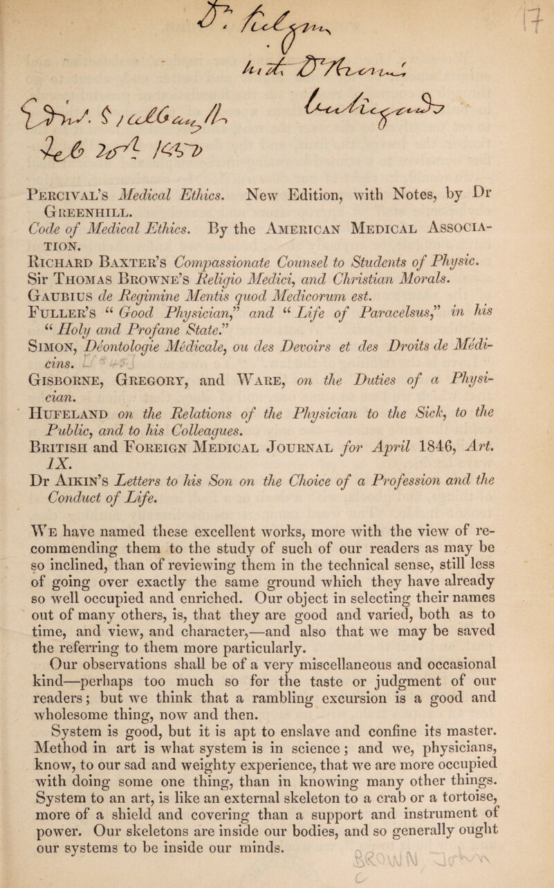 __ ^ / Cl^(^ ^6 M> Percival’s Medical Ethics, New Edition, with Notes, by Dr Greenhill. Code of Medical Ethics. By the American Medical Associa¬ tion. Kichard Baxter’s Compassionate Counsel to Students of Physic. Sir Thomas Broivne’s Peligio Medici^ and Christian Morals. Gaubius de Regimine Mentis quod Medicorum est. Fuller’s Good Physicianf and “ Lifr of Paracelsusf in his Holy and Profane State. Simon, Deontologie Medicale^ ou des Devoirs et des Droits de Medi- cins. . Gisborne, Gregory, and Ware, on the Duties of a Physi¬ cian. Hueeland on the Relations of the Physician to the Sich, to the Public^ and to his Colleagues. British and Foreign Medical Journal for April 1846, Art. IX. Dr Aikin’s Letters to his Son on the Choice of a Profession and the Conduct of Life. ^Ye have named these excellent works, more with the view of re¬ commending them to the study of such of our readers as may be so inclined, than of reviewing them in the technical sense, still less of going over exactly the same ground which they have already so well occupied and enriched. Our object in selecting their names out of many others, is, that they are good and varied, both as to time, and view, and character,—and also that we may be saved the referring to them more particularly. Our observations shall be of a very miscellaneous and occasional kind—perhaps too much so for the taste or judgment of our readers; but we think that a rambling excursion is a good and Avholesome thing, now and then. System is good, but it is apt to enslave and confine its master. Method in art is what system is in science; and we, physicians, know, to our sad and weighty experience, that we are more occupied with doing some one thing, than in knowing many other things. System to an art, is like an external skeleton to a crab or a tortoise, more of a shield and covering than a support and instrument of power. Our skeletons are inside our bodies, and so generally ought our systems to be inside our minds. ^ ^