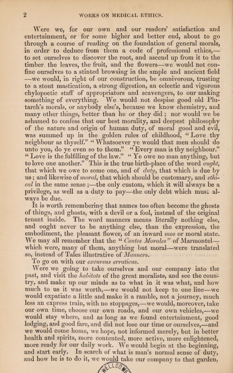 Were we, for our own and our readers’ satisfaction and entertainment, or for some higher and better end, about to go through a course of reading on the foundation of general morals, in order to deduce from them a code of professional ethics,— to set ourselves to discover the root, and ascend up from it to the timber the leaves, the fruit, and the flowers—we would not con¬ fine ourselves to a stinted browsing in the ample and ancient field —-we would, in right of our construction, be omnivorous, trusting to a stout mastication, a strong digestion, an eclectic and vigorous chylopoetic staff of appropriators and scavengers, to our making something of everything. We would not despise good old Plu¬ tarch’s morals, or anybody else’s, because we know chemistry, and many other things, better than he or they did ; nor would we be ashamed to confess that our best morality, and deepest philosophy of the nature and origin of human duty, of moral good and evil, was summed up in the golden rules of childhood, Love thy neighbour as thyself.” Whatsoever ye would that men should do unto you, do ye even so to them.” Every man is thy neighbour.” “ Love is the fulfilling of the law.” “ Ye owe no man anything, but to love one another.” This is the true birth-place of the word oughtj that which we owe to some one, and of duty^ that which is due by us; and likewise of morale that which should be customary, and ethi¬ cal in the same sense;—the only custom, which it will always be a privilege, as well as a duty to pay—the only debt which mus^ al¬ ways be due. It is worth remembering that names too often become the ghosts of things, and ghosts, with a devil or a fool, instead of the original tenant inside. The w'ord manners means literally nothing else, and ought never to be anything else, than the expression, the embodiment, the pleasant flower, of an inw^ard mos or moral state. We may all remember that the Contes Morales^’’ of Marmontel— which w’ere, many of them, anything but moral—were translated so, instead of Tales illustrative of Manners. To go on with our excursus erraticus. Were we going to take ourselves and our company into the past, and visit the habitats of the great moralists, and see the coun¬ try, and make up our minds as to what in it was what, and how much to us it was worth,—we would not keep to one line—we would expatiate a little and make it a ramble, not a journey, much less an express train, with no stoppages,—we would, moreover, take our own time, choose our own roads, and our own vehicles,-—w^e would stay where, and as long as we found entertainment, good lodging, and good fare, and did not lose our time or ourselves,—and we would come home, we hope, not informed merely, but in better health and spirits, more contented, more active, more enlightened, more ready for our daily work. We would begin at the beginning, and start early. In search of what is man’s normal sense of duty, and how he is to do it, we would take our company to that garden.