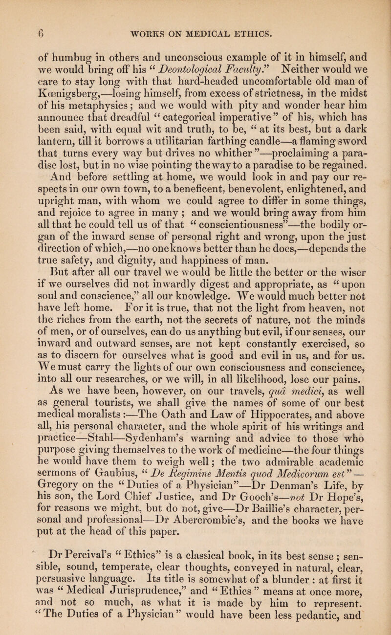 of humbug in others and unconscious example of it in himself, and we would bring off his Deontological FacultyT Neither would we care to stay long with that hard-headed uncomfortable old man of Koenigsberg,—losing himself, from excess of strictness, in the midst of his metaphysics; and we would with pity and wonder hear him announce that dreadful categorical imperative” of his, which has been said, with equal wit and truth, to be, at its best, but a dark lantern, till it borrows a utilitarian farthing candle—a flaming sword that turns every way but drives no whither ”—proclaiming a para¬ dise lost, but in no wise pointing the way to a paradise to be regained. And before settling at home, w^e would look in and pay our re¬ spects in our own town, to a beneficent, benevolent, enlightened, and upright man, with whom we could agree to difler in some things, and rejoice to agree in many ; and we would bring away from him all that he could tell us of that conscientiousness”—the bodily or¬ gan of the inward sense of personal right and wrong, upon the just direction of which,—no oneknows better than he does,—depends the true safety, and dignity, and happiness of man. But after all our travel we would be little the better or the wiser if we ourselves did not inwardly digest and appropriate, as upon soul and conscience,” all our knowledge. We would much better not have left home. For it is true, that not the light from heaven, not the riches from the earth, not the secrets of nature, not the minds of men, or of ourselves, can do us anything but evil, if our senses, our inward and outward senses, are not kept constantly exercised, so as to discern for ourselves what is good and evil in us, and for us. We must carry the lights of our own consciousness and conscience, into all our researches, or we will, in all likelihood, lose our pains. As we have been, however, on our travels, qua medici, as well as general tourists, we shall give the names of some of our best medical moralists :—The Oath and Law of Hippocrates, and above all, his personal character, and the whole spirit of his writings and practice—Stahl—Sydenham’s warning and advice to those who purpose giving themselves to the work of medicine—the four things he would have them to weigh well; the two admirable academic sermons of Gaubius, De Regimine Mentis quod Medicormn est’^ — Gregory on the ‘^Duties of a Physician”—Dr Denman’s Life, by his son, the Lord Chief Justice, and Dr Gooch’s—not Dr Hope’s, for reasons we might, but do not, give—Dr Baillie’s character, per¬ sonal and professional—Dr Abercrombie’s, and the books we have put at the head of this paper. DrPercival’s “Ethics” is a classical book, in its best sense ; sen¬ sible, sound, temperate, clear thoughts, conveyed in natural, clear, persuasive language. Its title is somewhat of a blunder : at first it was “Medical Jurisprudence,” and “Ethics” means at once more, and not so much, as what it is made by him to represent. “The Duties of a Physician” would have been less pedantic, and