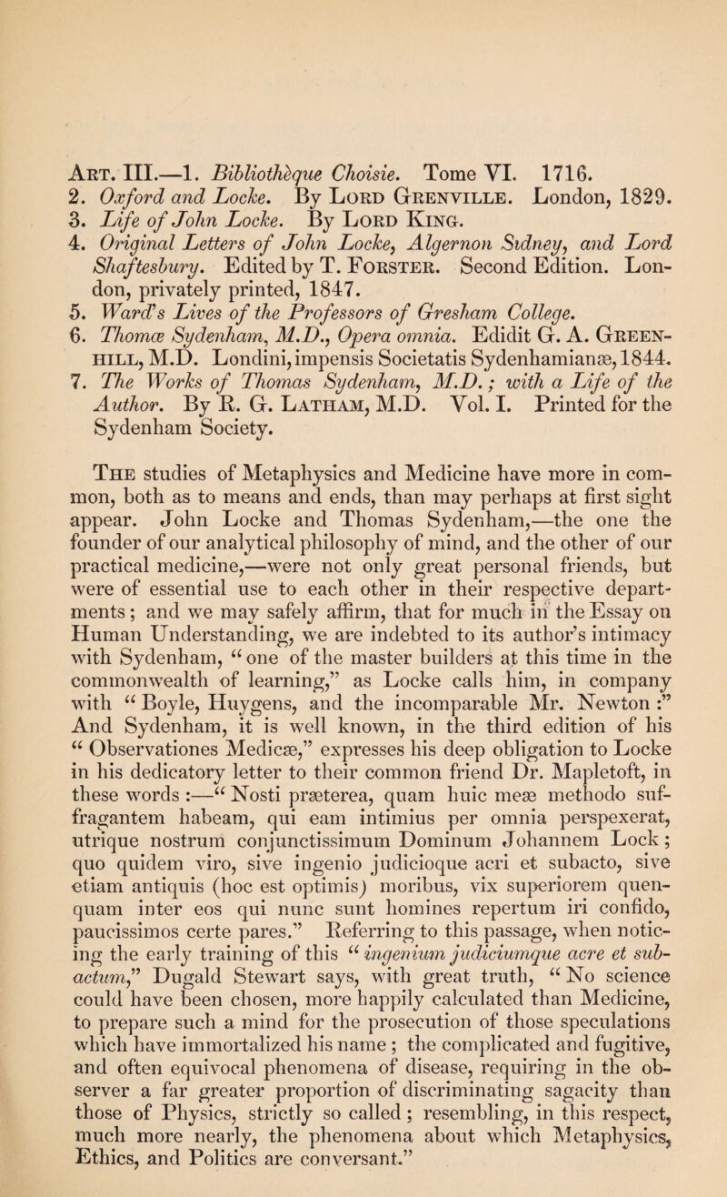 Art. III.—1. BibliotMgue Choisie. Tome VI. 1716. 2. Oxford and Loche. By Lord GtRENVILLE. London, 1829. 3. Life of John Loche. By Lord Kino. 4. Original Letters of John Loche^ Algernon Sidneg, and J^ord Shaftesbury. Edited by T. Forster. Second Edition. Lon¬ don, privately printed, 1847. 5. WarJs Lives of the Professors of Gresham College. 6. Thomce Sydenham^ M.D., Opera omnia. Edidit G. A. Green- hill, M.D. Londini, impensis Societatis Sydenhamiange, 1844. 7. The Works of Thomas Sydenham^ M.D.; with a Life of the Author. By R. G. Latham, M.D. Vol. I. Printed for the Sydenham Society. The studies of Metaphysics and Medicine have more in com¬ mon, both as to means and ends, than may perhaps at first sight appear. John Locke and Thomas Sydenham,—the one the founder of our analytical philosophy of mind, and the other of our practical medicine,—were not only great personal friends, but were of essential use to each other in their respective depart¬ ments ; and we may safely affirm, that for much in the Essay on Human Understanding, we are indebted to its author’s intimacy with Sydenham, “ one of the master builders at this time in the commonwealth of learning,” as Locke calls him, in company with Boyle, Huygens, and the incomparable Mr. Newton And Sydenham, it is well known, in the third edition of his Observationes Medicse,” expresses his deep obligation to Locke in his dedicatory letter to their common friend Dr. Mapletoft, in these words :—“ Nosti praeterea, quam huic mesB methodo suf- fragantem habeam, qui earn intimius per omnia perspexerat, utrique nostrum conjunctissimum Dominum Johannem Lock; quo quidem viro, sive ingenio judicioque acri et subacto, sive etiam antiquis (hoc est optimisj moribus, vix superiorem quen- quam inter eos qui nunc sunt homines repertum iri confido, paucissimos certe pares.” Referring to this passage, when notic¬ ing the early training of this ingenium judiciumque acre et sub- actumf Dugald Stewart says, with great truth, No science could have been chosen, more happily calculated than Medicine, to prepare such a mind for the prosecution of those speculations which have immortalized his name ; the complicated and fugitive, and often equivocal phenomena of disease, requiring in the ob¬ server a far greater proportion of discriminating sagacity than those of Physics, strictly so called; resembling, in this respect, much more nearly, the phenomena about which Metaphysics, Ethics, and Politics are conversant.”
