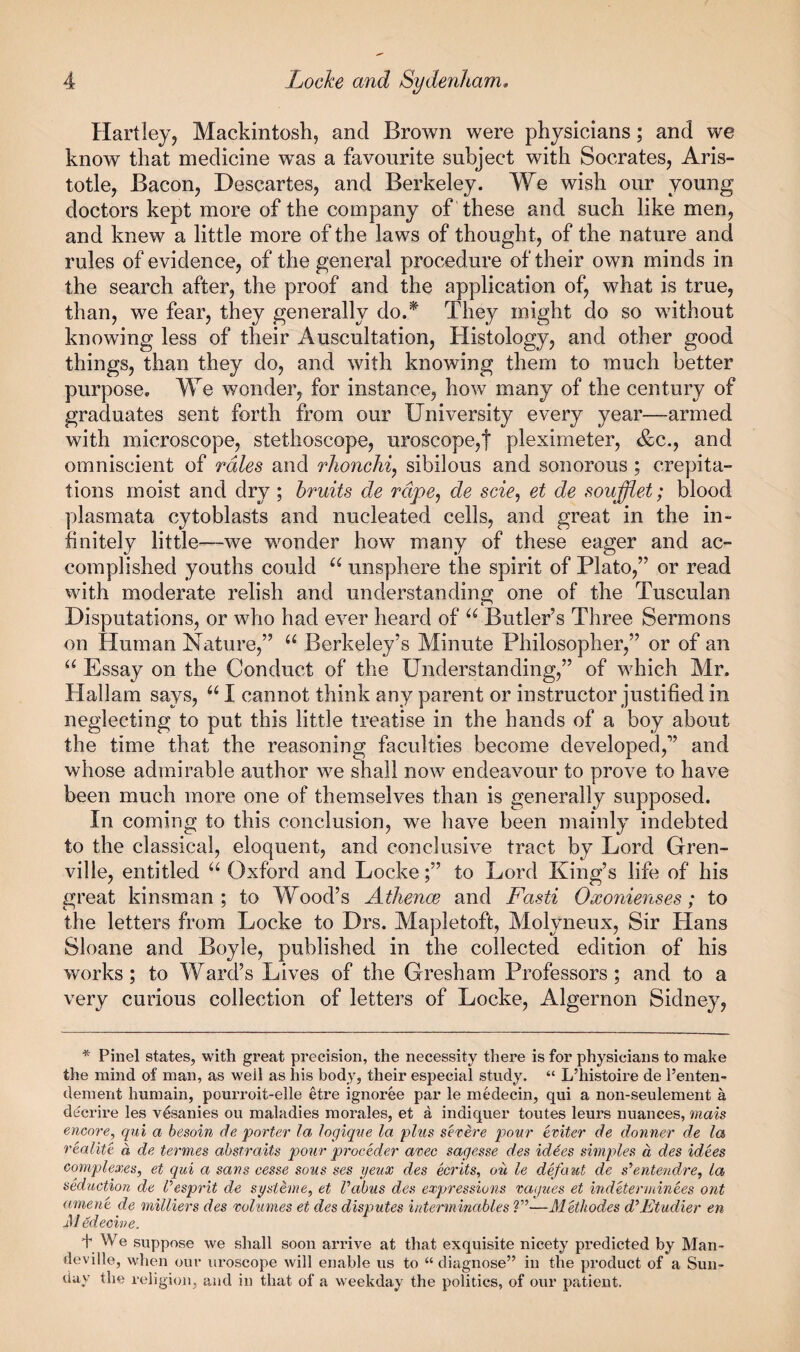 Hartley, Mackintosh, and Brown were physicians; and we know that medicine was a favourite subject with Socrates, Aris¬ totle, Bacon, Descartes, and Berkeley. We wish our young doctors kept more of the company of these and such like men, and knew a little more of the laws of thought, of the nature and rules of evidence, of the general procedure of their own minds in the search after, the proof and the application of, what is true, than, we fear, they generally do.^ They might do so without knowing less of their Auscultation, Histology, and other good things, than they do, and with knowing them to much better purpose. We wonder, for instance, how many of the century of graduates sent forth from our University every year—armed with microscope, stethoscope, uroscope,t pleximeter, &c., and omniscient of rales and rlionchiy sibilous and sonorous ; crepita¬ tions moist and dry ; bruits de rape, de scie, et de soufflet; blood plasmata cytoblasts and nucleated cells, and great in the in¬ finitely little—we wonder how many of these eager and ac¬ complished youths could “ unsphere the spirit of Plato,” or read with moderate relish and understanding one of the Tusculan Disputations, or who had ever heard of Butler’s Three Sermons on Human Nature,” Berkeley’s Minute Philosopher,” or of an Essay on the Conduct of the Understanding,” of which Mr. Hallam says, I cannot think any parent or instructor justified in neglecting to put this little treatise in the hands of a boy about the time that the reasoning faculties become developed,” and whose admirable author we shall now endeavour to prove to have been much more one of themselves than is generally supposed. In coming to this conclusion, we have been mainly indebted to the classical, eloquent, and conclusive tract by Lord Gren¬ ville, entitled Oxford and Locketo Lord King’s life of his great kinsman; to Wood’s Athenoe and Fasti Oxonienses; to the letters from Locke to Drs. Mapletoft, Molyneux, Sir Hans Sloane and Boyle, published in the collected edition of his works; to Ward’s Lives of the Gresham Professors; and to a very curious collection of letters of Locke, Algernon Sidney, * Pinel states, with great precision, the necessity there is for physicians to make the mind of man, as well as his body, their especial study. “ L’histoire de Fenteii- dement humain, pouri’oit-elle etre ignoree par le medecin, qui a non-seulement a decrire les v^sanies ou maladies morales, et a indiquer toutes leurs nuances, ma%s encore, qui a besoin de porter la logiqne la plus severe pour eviter de donner de la realite d de termes abstraits pour proceder avec sagesse des idees simples d des idees complexes, et qui a sans cesse sous ses yeux des ecrits, ou le defaut de s’’enteridre, la seduction de l^esprit de systhne, et Vabus des expressions vagues et indeterminees ont ament de milliers des volumes et des disputes interminables ?”—MUhodes d'^Etudier en J/ edecine. f We suppose we shall soon arrive at that exquisite nicety predicted by Man- deville, when our uroscope will enable us to “ diagnose” in the product of a Sun¬ day the religion, and in that of a weekday the politics, of our patient.