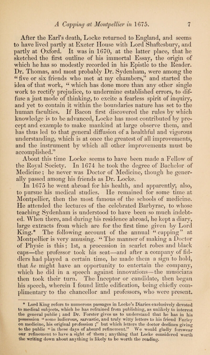 After the Earl’s death, Locke returned to England, and seems to have lived partly at Exeter House with Lord Shaftesbury, and partly at Oxford. It was in 1670, at the latter place, that he sketched the first outline of his immortal Essay, the origin of which he has so modestly recorded in his Epistle to the Reader. Dr. Thomas, and most probably Dr. Sydenham, were among the ^^five or six friends who met at my chambers,” and started the idea of that work, which has done more than any other single work to rectify prejudice, to undermine established errors, to dif¬ fuse a just mode of thinking, to excite a fearless spirit of inquiry, and yet to contain it within the boundaries nature has set to the human faculties. If Bacon first discovered the rules by which knowledge is to be advanced, Locke has most contributed by pre¬ cept and example to make mankind at large observe them, and has thus led to that general diffusion of a healthful and vigorous understanding, which is at once the greatest of all improvements, and the instrument by which all other improvements must be accomplished.” About this time Locke seems to have been made a Fellow of the Royal Society. In 1674 he took the degree of Bachelor of Medicine; he never was Doctor of Medicine, though he gener¬ ally passed among his friends as Dr. Locke. In 1675 he went abroad for his health, and apparently^, also, to pursue his medical studies. He remained for some time at Montpellier, then the most famous of the schools of medicine. He attended the lectures of the celebrated Barbyrac, to whose teaching Sydenham is understood to have been so much indebt¬ ed. When there, and during his residence abroad, he kept a diary, large extracts from which are for the first time given by Lord King.* The following account of the annual capping ” at Montpellier is very amusing. The manner of making a Doctor of Physic is this; 1st, a procession in scarlet robes and black caps—the professor took his seat—and after a company of fid¬ dlers had played a certain time, he made them a sign to hold, that Ae might have an opportunity to entertain the company, which he did in a speech against innovations—the musicians then took their turn. The Inceptor or candidate, then began his speech, wherein I found little edification, being chiefly com¬ plimentary to the chancellor and professors, who were present. * Lord King refers to numerous passages in Locke’s Diaries exclusively devoted to medical subjects, which he has refrained from publishing, as unlikely to interest the general public ; and Dr. Forster gives us to understand that he has in his possession “ some ludicrous, sarcastic, and truly witty letters to his fidend Furley on medicine, his original profession but which letters the doctor declines giving to the public ‘‘in these days of absurd refinement.” We would gladly forswear our refinement to have a sight of them; anything that Locke considered worth the writing down about anything is likely to be worth the reading.