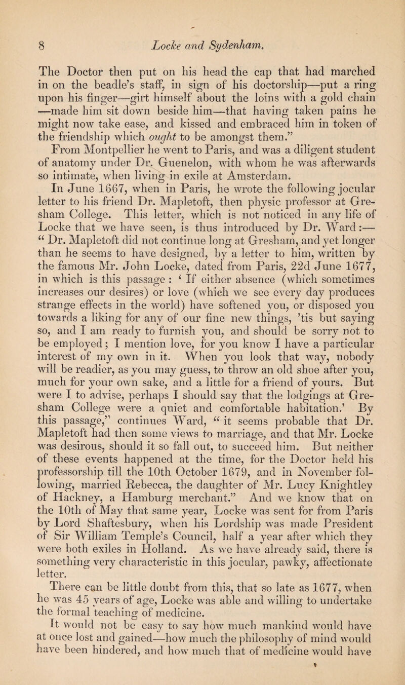 The Doctor then put on his head the cap that had marched in on the beadle’s staff, in sign of his doctorship—put a ring upon his finger—girt himself about the loins with a gold chain —made him sit down beside him—that having taken pains he might now take ease, and kissed and embraced him in token of the friendship which ought to be amongst them.” From Montpellier he went to Paris, and was a diligent student of anatomy under Dr. Guenelon, with whom he was afterwards so intimate, when living in exile at Amsterdam. In June 1667, when in Paris, he wrote the following jocular letter to his friend Dr. Mapletoft, then physic professor at Gre¬ sham College. This letter, which is not noticed in any life of Locke that we have seen, is thus introduced by Dr. Ward:— Dr. Mapletoft did not continue long at Gresham, and yet longer than he seems to have designed, by a letter to him, written by the famous Mr. John Locke, dated from Paris, 22d June 1677, in which is this passage : ‘ If either absence (which sometimes increases our desires) or love (which we see every day produces strange effects in the world) have softened you, or disposed you towards a liking for any of our fine new things, ’tis but saying so, and I am ready to furnish you, and should be sorry not to be employed; I mention love, for you know I have a particular interest of my own in it. When you look that way, nobody will be readier, as you may guess, to throw an old shoe after you, much for your own sake, and a little for a friend of yours. But were I to advise, perhaps I should say that the lodgings at Gre¬ sham College were a quiet and comfortable habitation.’ By this passage,” continues Ward, it seems probable that Dr. Mapletoft had then some views to marriage, and that Mr. Locke was desirous, should it so fall out, to succeed him. But neither of these events happened at the time, for the Doctor held his professorship till the 10th October 1679, and in November fol¬ lowing, married Kebecca, the daughter of Mr. Lucy Knightley of Hackney, a Hamburg merchant.” And we know that on the 10th of May that same year, Locke was sent for from Paris by Lord Shaftesbury, when his Lordship was made President of Sir William Temple’s Council, half a year after which they were both exiles in Holland. As we have already said, there is something very characteristic in this jocular, pawky, afiectionate letter. There can be little doubt from this, that so late as 1677, when he was 45 years of age, Locke was able and willing to undertake the formal teaching of medicine. It would not be easy to say how much mankind would have at once lost and gained—how much the philosophy of mind would have been hindered, and how much that of medicine would have