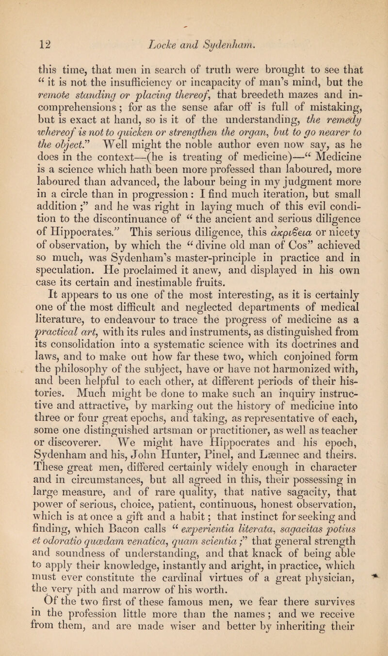 this time, that men in search of truth were brought to see that “ it is not the insufficiency or incapacity of man’s mind, but the remote standing or placing thereof., that breedeth mazes and in¬ comprehensions ; for as the sense afar off is full of mistaking, but is exact at hand, so is it of the understanding, the remedy whereof is not to quicken or strengthen the organ., hut to go nearer to the ohqectr Well might the noble author even now say, as he does in the context—(he is treating of medicine)—Medicine is a science which hath been more professed than laboured, more laboured than advanced, the labour being in my judgment more in a circle than in progression: I find much iteration, but small additionand he was right in laying much of this evil condi¬ tion to the discontinuance of the ancient and serious diligence of Hippocrates/ This serious diligence, this dicpL^eia or nicety of observation, by which the divine old man of Cos” achieved so much, was Sydenham’s master-principle in practice and in speculation. He proclaimed it anew^, and displayed in his own case its certain and inestimable fruits. It appears to us one of the most interesting, as it is certainly one of the most difficult and neglected departments of medical literature, to endeavour to trace the progress of medicine as a practical artj with its rules and instruments, as distinguished from its consolidation into a systematic science with its doctrines and laws, and to make out how far these two, which conjoined form the philosophy of the subject, have or have not harmonized with, and been helpful to each other, at different periods of their his¬ tories. Much might be done to make such an inquiry instruc¬ tive and attractive, by marking out the history of medicine into three or four great epochs, and taking, as representative of each, some one distinguished artsman or practitioner, as well as teacher or discoverer. We might have Hippocrates and his epoch, Sydenham and his, John Hunter, Pinel, and Lsennec and theirs. These great men, differed certainly widely enough in character and in circumstances, but all agreed in this, their possessing in large measure, and of rare quality, that native sagacity, that power of serious, choice, patient, continuous, honest observation, which is at once a gift and a habit; that instinct for seeking and finding, which Bacon calls experientia literata., sagacitas potius et odoratio qucedam venatica^ quam scientiathat general strength and soundness of understanding, and that knack of being able to apply their knowledge, instantly and aright, in practice, which must ever constitute the cardinal virtues of a great physician, the very pith and marrow of his worth. Of the two first of these famous men, w^e fear there survives in the profession little more than the names; and we receive from them, and are made wiser and better by inheriting their