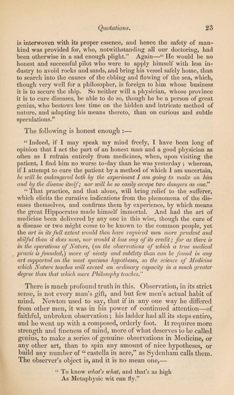 is interwoven with its proper essence, and hence the safety of man¬ kind was provided for, who, notwithstanding all our doctoring, had been otherwise in a sad enough plight/' Again—He would be no honest and successful pilot who were to apply himself with less in¬ dustry to avoid rocks and sands, and bring his vessel safely home, than to search into the causes of the ebbing and flowing of the sea, which, though very well for a philosopher, is foreign to him whose business it is to secure the ship. So neither will a physician, whose province it is to cure diseases, be able to do so, though he be a person of great genius, who bestows less time on the hidden and intricate method of nature, and adapting his means thereto, than on curious and subtle speculations.” The following is honest enough :— “ Indeed, if I may speak my mind freely, I have been long of opinion that I act the part of an honest man and a good physician as often as I refrain entirely from medicines, when, upon visiting the patient, I find him no worse to-day than he was yesterday ; whereas, if I attempt to cure the patient by a method of which I am uncertain, he will he endangered both by the experiment I am going to make on him and by the disease itself; nor will he so easily escape two dangers as one^ “ That practice, and that alone, will bring relief to the sufferer, which elicits the curative indications from the phenomena of the dis¬ eases themselves, and confirms them by experience, by which means the great Hippocrates made himself immortal. And had the art of medicine been delivered by any one in this wise, though the cure of a disease or two might come to be known to the common people, yet the art in its full extent ivould then have required men more prudent and skilful than it does now^ nor would it lose any of its credit; for as there is in the operations of Nature^ {on the observations of which a true medical praxis is founded^) more of nicety and subtlety than can be found in any art supported on the most specious hypotheses, so the science of Medicine which Nature teaches will exceed an ordinary capacity in a much greater degree than that which mere Philosophy teaches.” There is much profound truth in this. Observation, in its strict sense, is not every man’s gift, and but few men’s actual habit of mind. Newton used to say, that if in any one way he differed from other men, it was in his power of continued attention—of faithful, unbroken observation; his ladder had all its steps entire, and he went up with a composed, orderly foot. It requires more strength and fineness of mind, more of what deserves to be called genius, to make a series of genuine observations in Medicine, or any other art, than to spin any amount of nice hypotheses, or build any number of castella in aere,” as Sydenham calls them. The observer’s object is, and it is no mean one,— “ To know what’s what, and that’s as high As Meta physic wit can fly.”