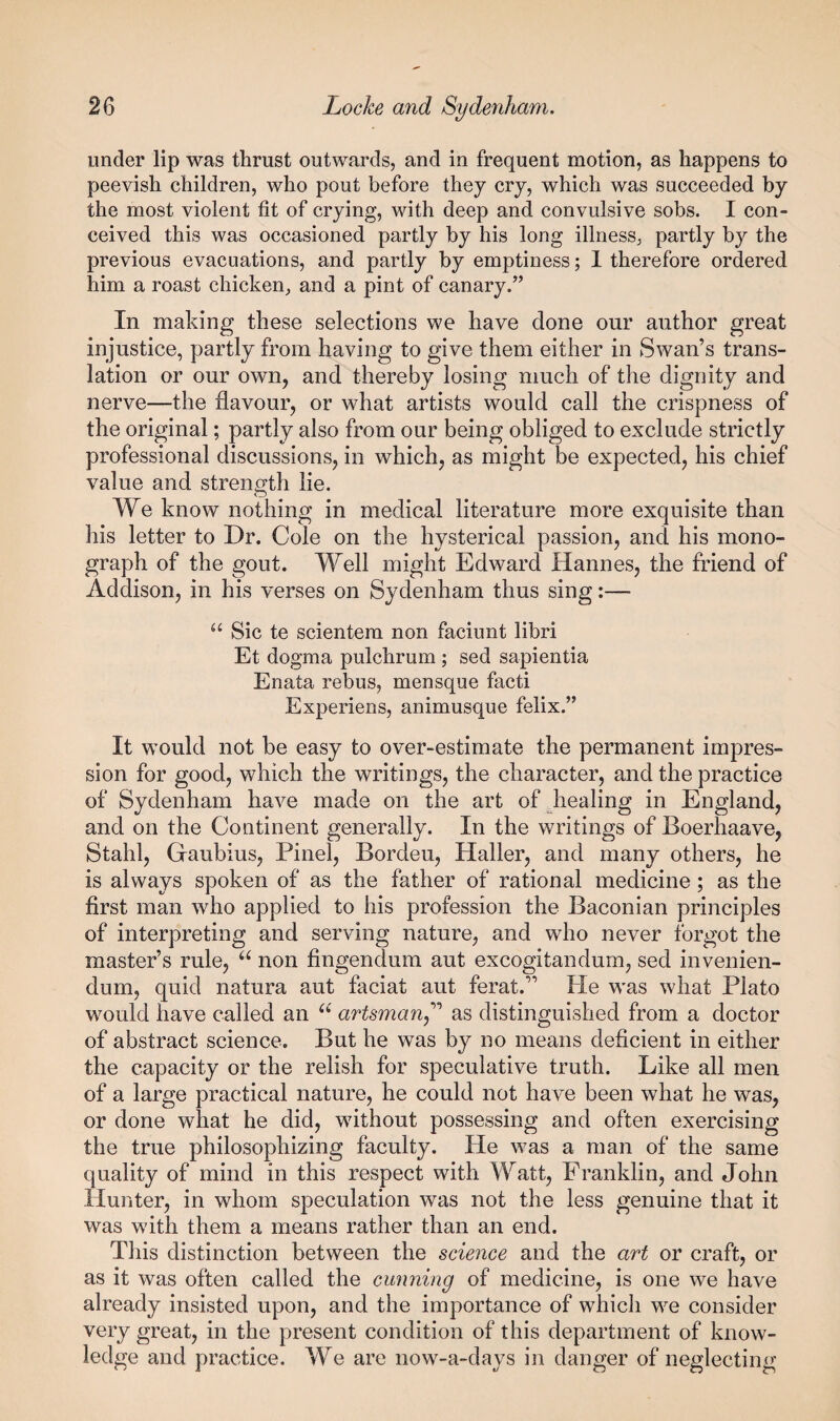 under lip was thrust outwards, and in frequent motion, as happens to peevish children, who pout before they cry, which was succeeded by the most violent fit of crying, with deep and convulsive sobs. I con¬ ceived this was occasioned partly by his long illness, partly by the previous evacuations, and partly by emptiness; 1 therefore ordered him a roast chicken, and a pint of canary.” In making these selections we have done our author great injustice, partly from having to give them either in Swan’s trans¬ lation or our own, and thereby losing much of the dignity and nerve—the flavour, or what artists would call the crispness of the original; partly also from our being obliged to exclude strictly professional discussions, in which, as might be expected, his chief value and strength lie. We know nothing in medical literature more exquisite than his letter to Dr. Cole on the hysterical passion, and his mono¬ graph of the gout. Well might Edward Hannes, the friend of Addison, in his verses on Sydenham thus sing:— “ Sic te scientem non faciunt libri Et dogma pulchrum ; sed sapientia Enata rebus, mensque facti Experiens, animusque felix.” It would not be easy to over-estimate the permanent impres¬ sion for good, which the writings, the character, and the practice of Sydenham have made on the art of diealing in England, and on the Continent generally. In the writings of Boerhaave, Stahl, Gaubius, Pinel, Bordeu, Haller, and many others, he is always spoken of as the father of rational medicine; as the first man who applied to his profession the Baconian principles of interpreting and serving nature, and who never forgot the master’s rule, non flngendum aut excogitandum, sed invenien¬ dum, quid natura aut faciat aut ferat.” He was what Plato would have called an artmnan^'^ as distinguished from a doctor of abstract science. But he was by no means deficient in either the capacity or the relish for speculative truth. Like all men of a large practical nature, he could not have been what he was, or done what he did, without possessing and often exercising the true philosophizing faculty. He was a man of the same quality of mind in this respect with Watt, Franklin, and John Hunter, in whom speculation was not the less genuine that it was with them a means rather than an end. This distinction between the science and the art or craft, or as it was often called the cunning of medicine, is one we have already insisted upon, and the importance of which we consider very great, in the present condition of this department of know¬ ledge and practice. We are now-a-days in danger of neglecting