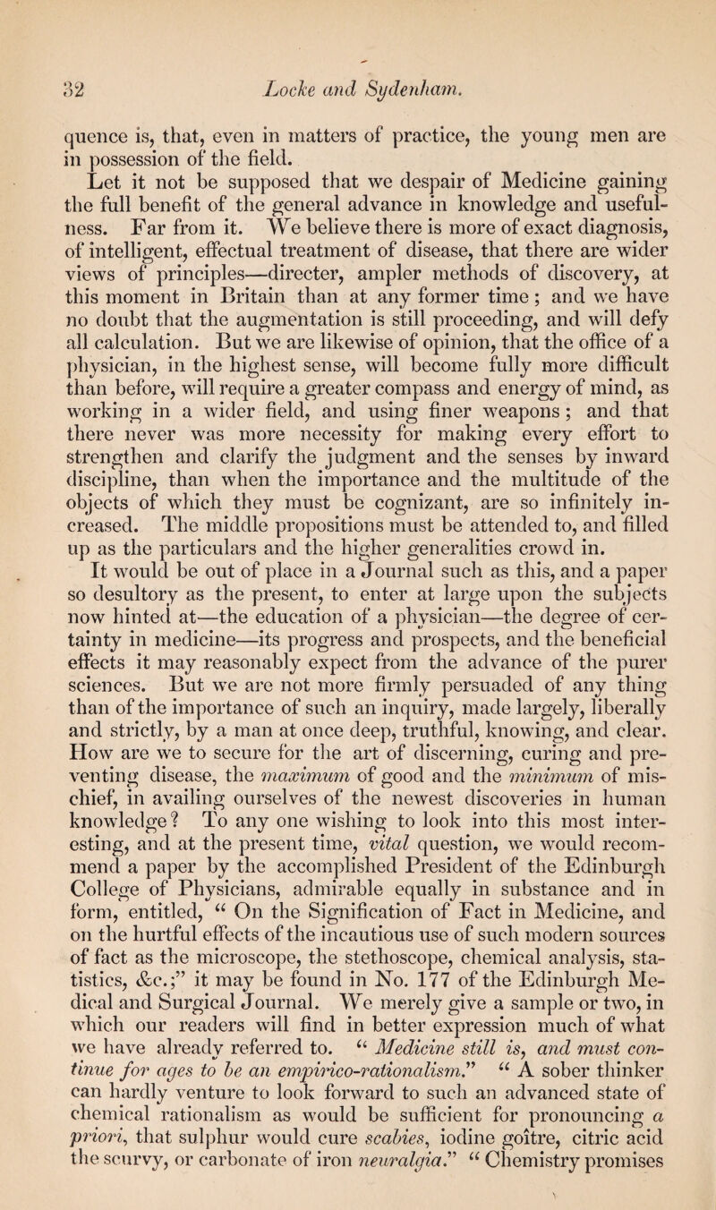 quence is, that, even in matters of practice, the young men are in possession of the field. Let it not be supposed that we despair of Medicine gaining the full benefit of the general advance in knowledge and useful¬ ness. Far from it. We believe there is more of exact diagnosis, of intelligent, effectual treatment of disease, that there are wider views of principles—directer, ampler methods of discovery, at this moment in Britain than at any former time; and we have no doubt that the augmentation is still proceeding, and will defy all calculation. But we are likewise of opinion, that the office of a physician, in the highest sense, will become fully more difficult than before, will require a greater compass and energy of mind, as working in a wider field, and using finer weapons; and that there never was more necessity for making every effort to strengthen and clarify the judgment and the senses by inward discipline, than when the importance and the multitude of the objects of which they must be cognizant, are so infinitely in¬ creased. The middle propositions must be attended to, and filled up as the particulars and the higher generalities crowd in. It would be out of place in a Journal such as this, and a paper so desultory as the present, to enter at large upon the subjects now hinted at—the education of a physician—the degree of cer¬ tainty in medicine—its progress and prospects, and the beneficial effects it may reasonably expect from the advance of the purer sciences. But we are not more firmly persuaded of any thing than of the importance of such an inquiry, made largely, liberally and strictly, by a man at once deep, truthful, knowing, and clear. How are we to secure for the art of discerning, curing and pre¬ venting disease, the maximum of good and the minimum of mis¬ chief, in availing ourselves of the newest discoveries in human knowledge? To any one wishing to look into this most inter¬ esting, and at the present time, vital question, we would recom¬ mend a paper by the accomplished President of the Edinburgh College of Physicians, admirable equally in substance and in form, entitled, On the Signification of Fact in Medicine, and on the hurtful effects of the incautious use of such modern sources of fact as the microscope, the stethoscope, chemical analysis, sta¬ tistics, &c.;” it may be found in No. 177 of the Edinburgh Me¬ dical and Surgical Journal. We merely give a sample or two, in which our readers will find in better expression much of what we have alreadv referred to. Medicine still is. and must con- tinue for ages to he an empirico-rationalism.^^ A sober thinker can hardly venture to look forward to such an advanced state of chemical rationalism as would be sufficient for pronouncing a prior% that sulphur would cure scabies., iodine goitre, citric acid the scurvy, or carbonate of iron neuralgia.^’’ “ Chemistry promises