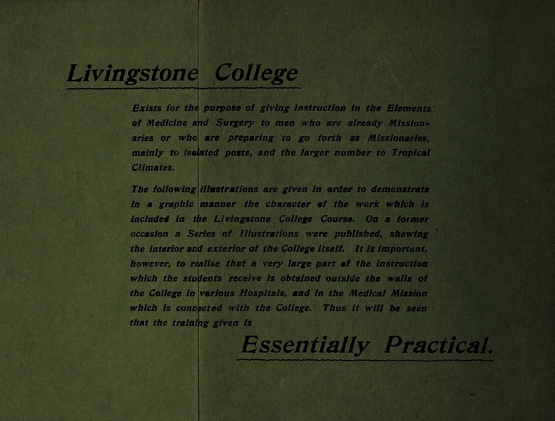 Livingstone Exists for the of Medicine a aries or who mainly to is Climates. The following College purpose of giving Instruction in the Elements id Surgery to men who are already Mission- are preparing to go forth as Missionaries, ted posts, and the larger number to Tropical ela illustrations are given in order to demonstrate in a graphic manner the character of the work which is included in the Livingstone College Course. On a former occasion a Series of Illustrations were published, shewing I ■ • 7 i , t, ' :V / » i | 1. ' V'i1. ..!■>’*• the interior and exterior of the College itself. It is important, however, to realise that a very large part of the instruction which the students receive is obtained outside the walls of the College in various Hospitals, and in the Medical Mission which is connected with the College. Thus it will be seen that the training given is '> EdS Essentially Practical.