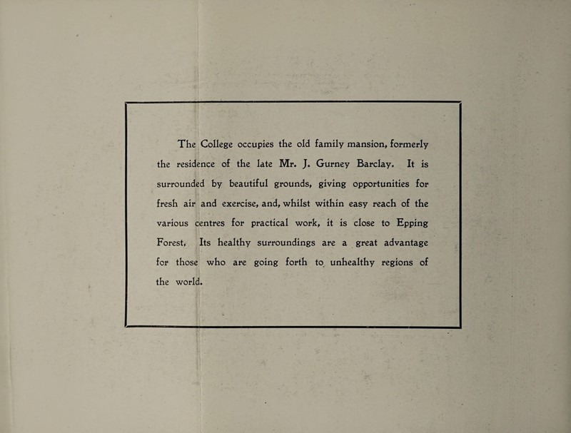 The College occupies the old family mansion, formerly the residence of the late Mr. J. Gurney Barclay. It is surrounded by beautiful grounds, giving opportunities for fresh air and exercise, and, whilst within easy reach of the various centres for practical work, it is close to Epping Forest, Its healthy surroundings are a great advantage for those who are going forth to unhealthy regions of the world.