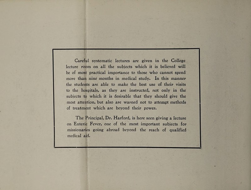 Careful systematic lectures are given in the College lecture room on all the subjects which it is believed will be of most practical importance to those who cannot spend more than nine months in medical study* In this manner the students are able to make the best use of their visits to the hospitals, as they are instructed, not only in the subjects to which it is desirable that they should give the most attention, but also are warned not to attempt methods of treatment which are beyond their power. The Principal, Dr. Harford, is here seen giving a lecture on Enteric Fever, one of the most important subjects for missionaries going abroad beyond the reach of qualified medical aid.