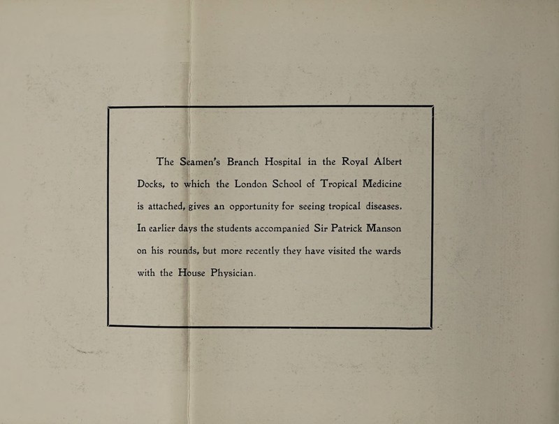 The Seamen's Branch Hospital in the Royal Albert Docks, to which the London School of Tropical Medicine is attached, gives an opportunity for seeing tropical diseases. In earlier days the students accompanied Sir Patrick Manson on his rounds, but more recently they have visited the wards with the House Physician.