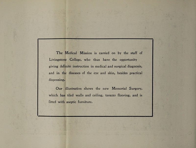 The Medical Mission is carried on by the staff of Livingstone College, who thus have the opportunity giving definite instruction in medical and surgical diagnosis, and in the diseases of the eye and skin, besides practical dispensing. Our illustration shews the new Memorial Surgery, which has tiled walls and ceiling, tarazzo flooring, and is fitted with aseptic furniture.