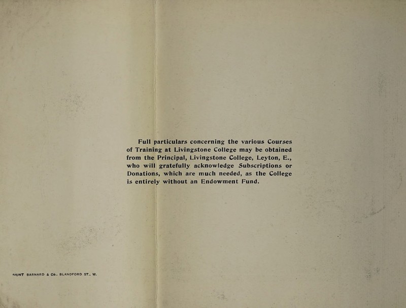 Full particulars concerning the various Courses of Training at Livingstone College may be obtained from the Principal, Livingstone College, Leyton, E., who will gratefully acknowledge Subscriptions or Donations, which are much needed, as the College is entirely without an Endowment Fund.