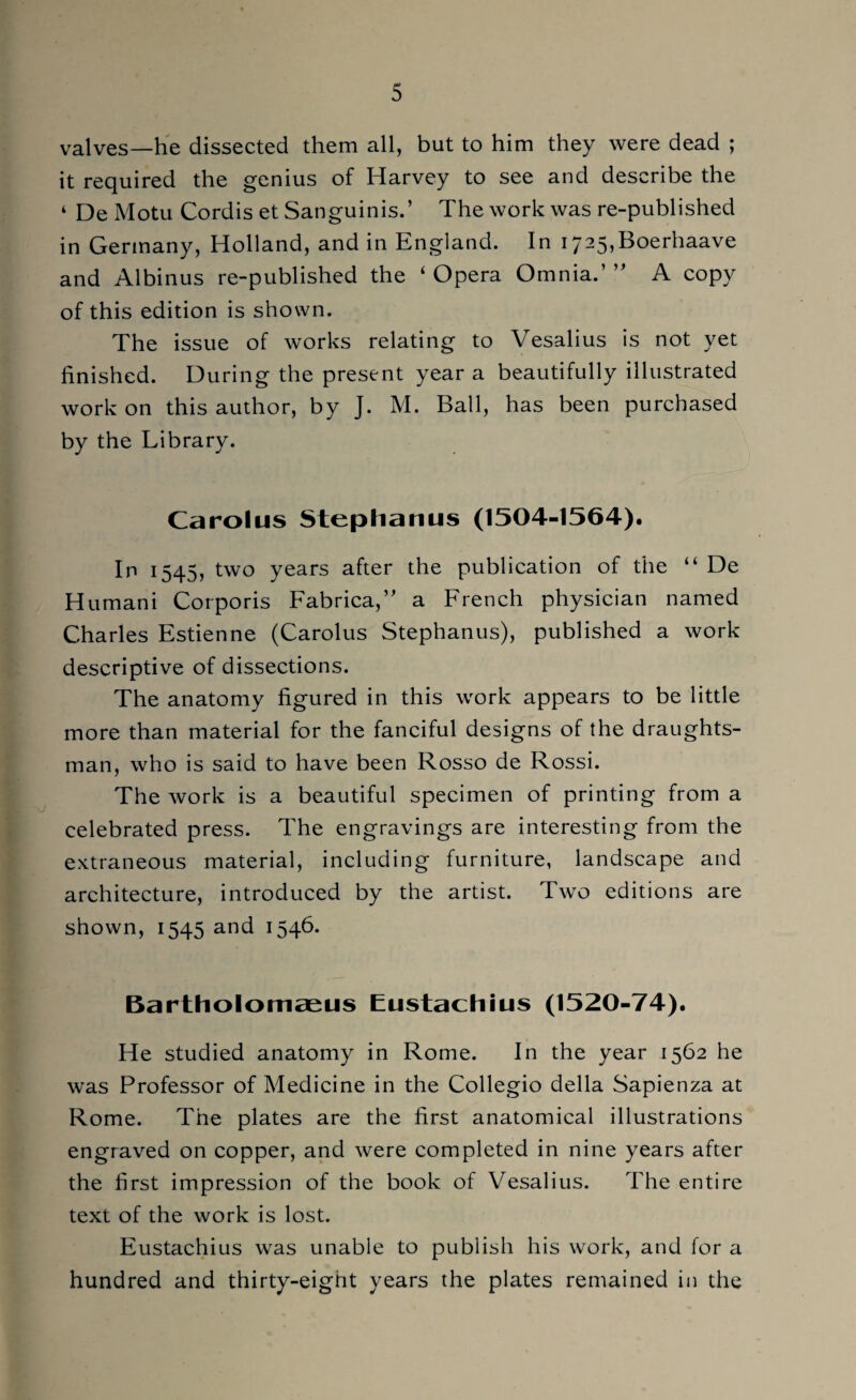 valves—he dissected them all, but to him they were dead ; it required the genius of Harvey to see and describe the ‘ De Motu Cordis et Sanguinis.’ The work was re-published in Germany, Holland, and in England. In i725,Boerhaave and Albinus re-published the ‘ Opera Omnia.’ ” A copy of this edition is shown. The issue of works relating to Vesalius is not yet finished. During the present year a beautifully illustrated work on this author, by J. M. Ball, has been purchased by the Library. Carolus Stephanus (1504-1564). In 1545, two years after the publication of the “ De Humani Corporis Fabrica,” a French physician named Charles Estienne (Carolus Stephanus), published a work descriptive of dissections. The anatomy figured in this work appears to be little more than material for the fanciful designs of the draughts¬ man, who is said to have been Rosso de Rossi. The work is a beautiful specimen of printing from a celebrated press. The engravings are interesting from the extraneous material, including furniture, landscape and architecture, introduced by the artist. Two editions are shown, 1545 and 1546. Bartholomaeus Eustachius (1520-74). He studied anatomy in Rome. In the year 1562 he was Professor of Medicine in the Collegio della Sapienza at Rome. The plates are the first anatomical illustrations engraved on copper, and were completed in nine years after the first impression of the book of Vesalius. The entire text of the work is lost. Eustachius was unable to publish his work, and for a hundred and thirty-eignt years the plates remained in the