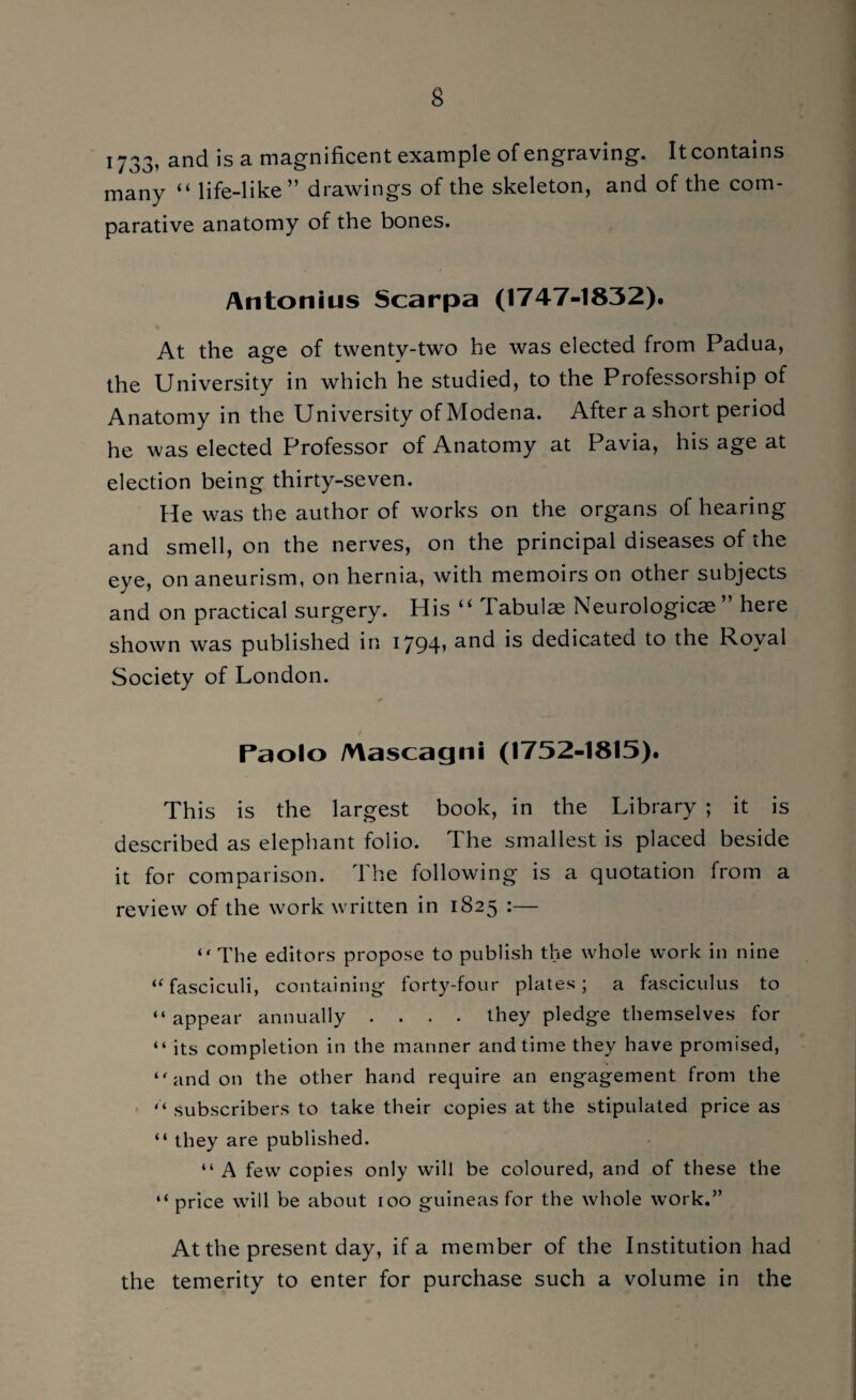 1733, and is a magnificent example of engraving. It contains many “ life-like” drawings of the skeleton, and of the com¬ parative anatomy of the bones. Antonius Scarpa (1747-1832). At the age of twenty-two he was elected from Padua, the University in which he studied, to the Professorship of Anatomy in the University of Modena. After a short period he was elected Professor of Anatomy at Pavia, his age at election being thirty-seven. He was the author of works on the organs of hearing and smell, on the nerves, on the principal diseases of the eye, on aneurism, on hernia, with memoirs on other subjects and on practical surgery. His “ Tabula Neurologic^ here shown was published in 1794» and is dedicated to the Royal Society of London. Paolo Mascagni (1752-1815). This is the largest book, in the Library ; it is described as elephant folio. The smallest is placed beside it for comparison. The following is a quotation from a review of the work written in 1825 :—■ “ The editors propose to publish the whole work in nine “fasciculi, containing forty-four plates; a fasciculus to “appear annually .... they pledge themselves for “ its completion in the manner and time they have promised, “and on the other hand require an engagement from the “ subscribers to take their copies at the stipulated price as “ they are published. “ A few copies only will be coloured, and of these the “ price will be about roo guineas for the whole work.” At the present day, if a member of the Institution had the temerity to enter for purchase such a volume in the