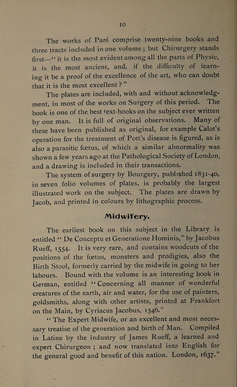 The works of Pare comprise twenty-nine books and three tracts included in one volume ; but Chirurgery stands first_“ it is the most evident among all the parts of Physic, it is the most ancient, and, if the difficulty of learn¬ ing it be a proof of the excellence of the art, who can doubt that it is the most excellent ? ” The plates are included, with and without acknowledg¬ ment, in most of the works on Surgery of this period. The book is one of the best text-books on the subject ever written by one man. It is full of original observations. Many of these have been published as original, for example Calot’s operation for the treatment of Potts disease is figured, as is also a parasitic foetus, of which a similar abnormality was shown a few years ago at the Pathological Society of London, and a drawing is included in their transactions. The system of surgery by Bourgery, published 1831-40, in seven folio volumes of plates, is probably the largest illustrated work on the subject. The plates are drawn by Jacob, and printed in colours by lithographic process. Midwifery. The earliest book on this subject in the Library is entitled “ De Conceptu et Generatione Hominis,” by Jacobus Rueff, 1554. It is very rare, and contains woodcuts of the positions of the foetus, monsters and prodigies, also the Birth Stool, formerly carried by the midwife in going to her labours. Bound with the volume is an interesting book in German, entitled “ Concerning all manner of wonderful creatures of the earth, air and water, for the use of painters, goldsmiths, along with other artists, printed at Frankfort on the Main, by Cyriacus Jacobus, 154^*’ “ The Expert Midwife, or an excellent and most neces¬ sary treatise of the generation and birth of Man. Compiled in Latine by the industry of James Rueff, a learned and expert Chirurgeon ; and now translated into English for the general good and benefit of this nation. London, 1637.