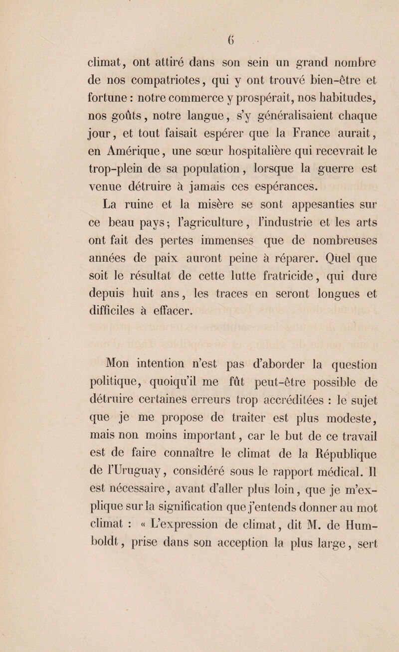 climat, ont attiré dans son sein un grand nombre de nos compatriotes, qui y ont trouvé bien-être et fortune : notre commerce y prospérait, nos habitudes, nos goûts, notre langue, s’y généralisaient chaque jour, et tout faisait espérer que la France aurait, en Amérique, une sœur hospitalière qui recevrait le trop-plein de sa population, lorsque la guerre est venue détruire à jamais ces espérances. La ruine et la misère se sont appesanties sur ce beau pays ; l’agriculture, l’industrie et les arts ont fait des pertes immenses que de nombreuses années de paix auront peine à réparer. Quel que soit le résultat de cette lutte fratricide, qui dure depuis huit ans, les traces en seront longues et difficiles à effacer. Mon intention n’est pas d’aborder la question politique, quoiqu’il me fût peut-être possible de détruire certaines erreurs trop accréditées : le sujet que je me propose de traiter est plus modeste, mais non moins important, car le but de ce travail est de faire connaître le climat de la République de l’Uruguay, considéré sous le rapport médical. Il est nécessaire, avant d’aller plus loin, que je m’ex¬ plique sur la signification que j’entends donner au mot climat : « L’expression de climat, dit M. de Hum- boldt, prise dans son acception la plus large, sert