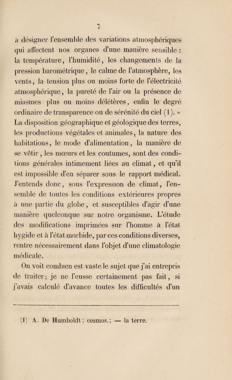 à désigner l’ensemble des variations atmosphériques qui affectent nos organes d’une manière sensible : la température, l’humidité, les changements de la pression barométrique, le calme de l’atmosphère, les vents, la tension plus ou moins forte de l’électricité atmosphérique, la pureté de l’air ou la présence de miasmes plus ou moins délétères, enfin le degré ordinaire de transparence ou de sérénité du ciel (1 ). » La disposition géographique et géologique des terres, les productions végétales et animales, la nature des habitations, le mode d’alimentation, la manière de se vêtir , les mœurs et les coutumes, sont des condi¬ tions générales intimement liées au climat, et qu’il est impossible d’en séparer sous le rapport médical. J’entends donc, sous l’expression de climat, l’en¬ semble de toutes les conditions extérieures propres à une partie du globe, et susceptibles d’agir d’une manière quelconque sur notre organisme. L’étude des modifications imprimées sur l’homme à l’état hygide et à l’état morbide, par ces conditions diverses, rentre nécessairement dans l’objet d’une climatologie médicale. On voit combien est vaste le sujet que j’ai entrepris de traiter-, je ne l’eusse certainement pas fait, si j’avais calculé d’avance toutes les difficultés d’un (1) À. De Humboldt ; cosmos,; — la terre.