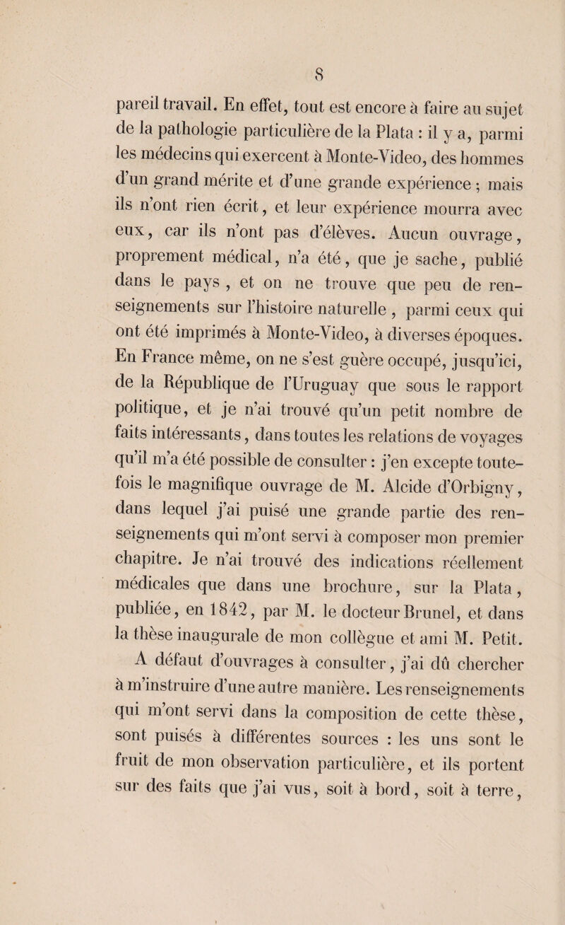 pareil travail. En effet, tout est encore à faire au sujet de la pathologie particulière de la Plata : il y a, parmi les médecins qui exercent à Monte-Video, des hommes dun grand mérite et d’une grande expérience ; mais ils n’ont rien écrit, et leur expérience mourra avec eux, car ils n’ont pas d’élèves. Aucun ouvrage, proprement médical, n’a été, que je sache, publié dans le pays , et on ne trouve que peu de ren¬ seignements sur l’histoire naturelle , parmi ceux qui ont été imprimés à Monte-Video, à diverses époques. En France même, on ne s’est guère occupé, jusqu’ici, de la République de l’Uruguay que sous le rapport politique, et je n’ai trouvé qu’un petit nombre de faits intéressants, dans toutes les relations de voyages qu il m’a été possible de consulter : j’en excepte toute¬ fois le magnifique ouvrage de M. Alcide d’Orbigny, dans lequel j’ai puisé une grande partie des ren¬ seignements qui m’ont servi à composer mon premier chapitre. Je n’ai trouvé des indications réellement médicales que dans une brochure, sur la Plata , publiée, en 1842, par M. le docteur Brunei, et dans la thèse inaugurale de mon collègue et ami M. Petit. A défaut d’ouvrages à consulter, j’ai dû chercher à m instruire d’une autre manière. Les renseignements qui mont servi dans la composition de cette thèse, sont puisés à différentes sources : les uns sont le fruit de mon observation particulière, et ils portent sur des faits que j’ai vus, soit à bord, soit à terre,