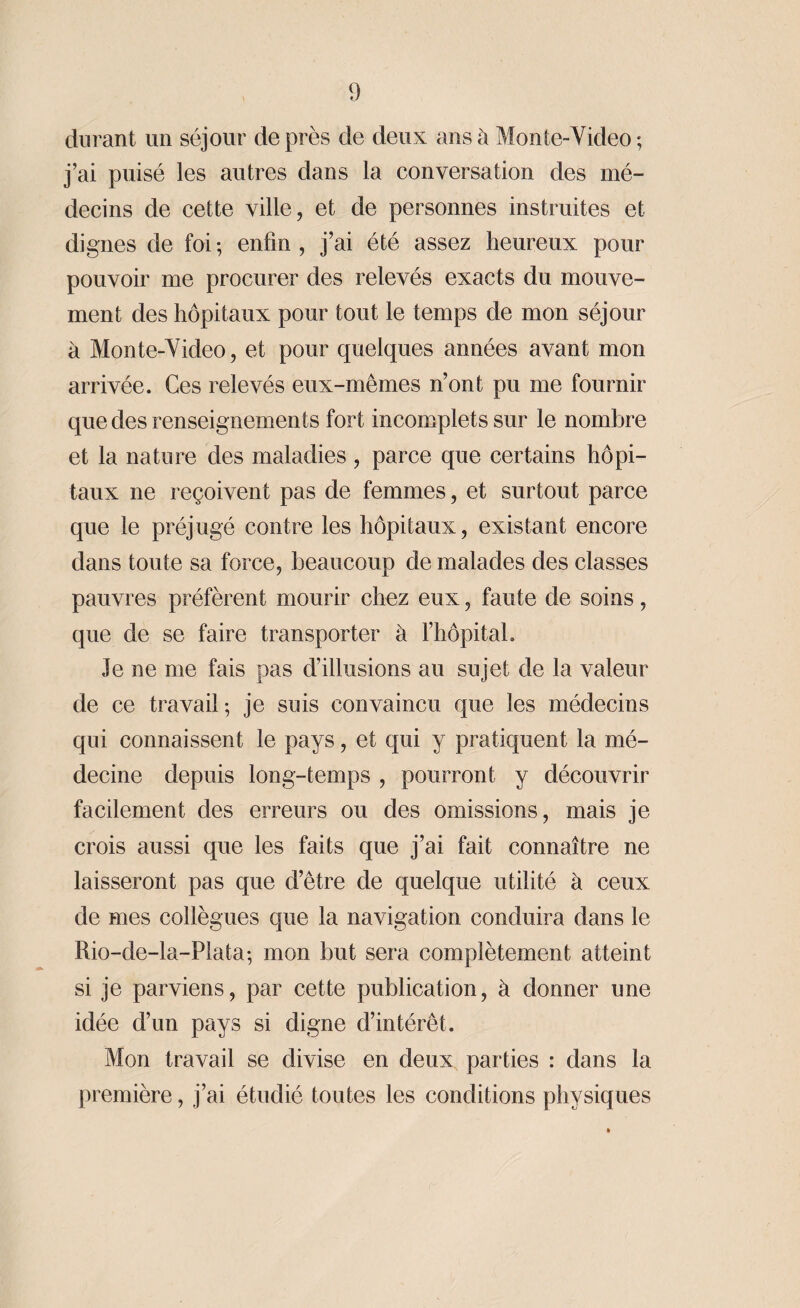durant un séjour de près de deux ans à Mon te-Video ; j’ai puisé les autres dans la conversation des mé¬ decins de cette ville, et de personnes instruites et dignes de foi ; enfin , j’ai été assez heureux pour pouvoir me procurer des relevés exacts du mouve¬ ment des hôpitaux pour tout le temps de mon séjour à Monte-Video, et pour quelques années avant mon arrivée. Ces relevés eux-mêmes n’ont pu me fournir que des renseignements fort incomplets sur le nombre et la nature des maladies, parce que certains hôpi¬ taux ne reçoivent pas de femmes, et surtout parce que le préjugé contre les hôpitaux, existant encore dans toute sa force, beaucoup de malades des classes pauvres préfèrent mourir chez eux, faute de soins, que de se faire transporter à l’hôpital. le ne me fais pas d’illusions au sujet de la valeur de ce travail ; je suis convaincu que les médecins qui connaissent le pays, et qui y pratiquent la mé¬ decine depuis long-temps , pourront y découvrir facilement des erreurs ou des omissions, mais je crois aussi que les faits que j’ai fait connaître ne laisseront pas que d’être de quelque utilité à ceux de mes collègues que la navigation conduira dans le Rio-de-la-Plata-, mon but sera complètement atteint si je parviens, par cette publication, à donner une idée d’un pays si digne d’intérêt. Mon travail se divise en deux parties : dans la première, j’ai étudié toutes les conditions physiques
