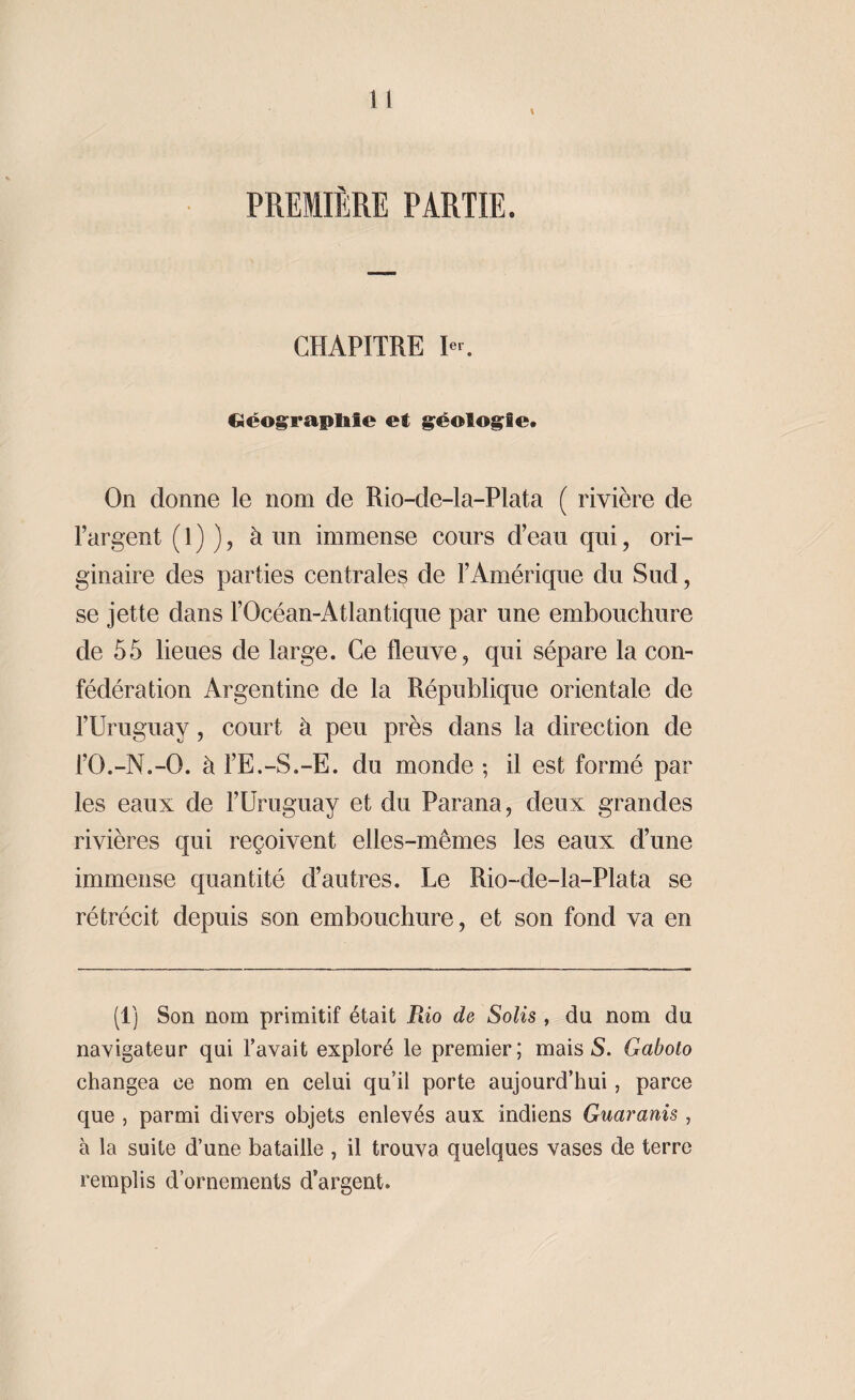 \ PREMIÈRE PARTIE. CHAPITRE I«. Géographie et géologie. On donne le nom de Rio-de-la-Plata ( rivière de l’argent ( 1 ) ), à un immense cours d’eau qui, ori¬ ginaire des parties centrales de l’Amérique du Sud, se jette dans l’Océan-Atlantique par une embouchure de 55 lieues de large. Ce fleuve, qui sépare la con¬ fédération Argentine de la République orientale de l’Uruguay, court à peu près dans la direction de l’O.-N.-O. à l’E.-S.-E. du monde ; il est formé par les eaux de l’Uruguay et du Parana, deux grandes rivières qui reçoivent elles-mêmes les eaux d’une immense quantité d’autres. Ue Rio-de-la-Plata se rétrécit depuis son embouchure, et son fond va en (1) Son nom primitif était Rio de Solis , du nom du navigateur qui l’avait exploré le premier; mais S. Gaboto changea ce nom en celui qu’il porte aujourd’hui, parce que , parmi divers objets enlevés aux indiens Guaranis, à la suite d’une bataille , il trouva quelques vases de terre remplis d’ornements d’argent.