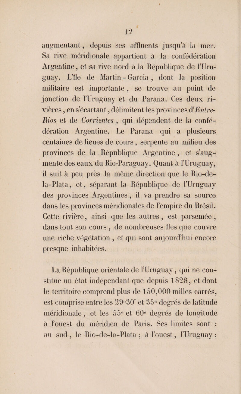 9 12 augmentant, depuis ses affluents jusqu’à la mer. Sa rive méridionale appartient à la confédération Argentine, et sa rive nord à la République de l’Uru¬ guay. L’île de Martin - Garcia , dont la position militaire est importante, se trouve au point de jonction de l’Uruguay et du Parana. Ces deux ri¬ vières , en s’écartant, délimitent les provinces d'Entre- Rios et de Corrientes, qui dépendent de la confé¬ dération Argentine. Le Parana qui a plusieurs centaines de lieues de cours , serpente au milieu des provinces de la République Argentine, et s’aug¬ mente des eaux du Rio-Paraguay. Quant à l’Uruguay, il suit à peu près la même direction que le Rio-de- la-Plata, et, séparant la République de l’Uruguay des provinces Argentines, il va prendre sa source dans les provinces méridionales de l’empire du Brésil. Cette rivière, ainsi que les autres, est parsemée , dans tout son cours , de nombreuses îles que couvre une riche végétation , et qui sont aujourd’hui encore presque inhabitées. La République orientale de l’Uruguay, qui ne con¬ stitue un état indépendant que depuis 1828, et dont le territoire comprend plus de 150,000 milles carrés, est comprise entre les 29°30’ et 35e degrés de latitude méridionale,, et les 55e et 60e degrés de longitude à l’ouest du méridien de Paris. Ses limites sont : au sud , le Rio-de-la-Plata ; à l’ouest, l’Uruguay ;