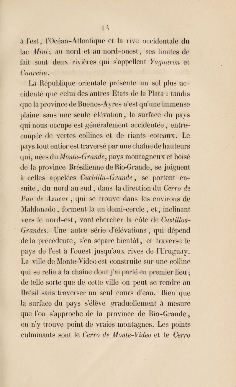 a l’est, l’Océan-Atlantique et la rive occidentale du lac Mini -, au nord et au nord-ouest, ses limites de fait sont deux rivières qui s’appellent Yaguaron et Cuareim. La République orientale présente un sol plus ac- cidenté que celui des autres Etats de la Plata : tandis que la province de Buenos-Ayres n’est qu’une immense plaine sans une seule élévation, la surface du pays qui nous occupe est généralement accidentée, entre¬ coupée de vertes collines et de riants coteaux. Le pays tout entier est traversé par une chaîne de hauteurs qui, nées du Monte-Grande, pays montagneux et boisé de la province Brésilienne de Rio-Grande, se joignent à celles appelées Cuchilla-Grande, se portent en¬ suite , du nord au sud, dans la direction du Cerro de Pan de Azucar, qui se trouve dans les environs de Maldonado, forment là un demi-cercle, et, inclinant vers le nord-est, vont chercher la côte de Castillos- Grandes. Une autre série d’élévations, qui dépend delà précédente, s’en sépare bientôt, et traverse le pays de l’est à l’ouest jusqu’aux rives de l’Uruguay. La ville de Monte-Video est construite sur une colline qui se relie à la chaîne dont j’ai parlé en premier lieu ; de telle sorte que de cette ville on peut se rendre au Brésil sans traverser un seul cours d’eau. Bien que la surface du pays s’élève graduellement à mesure que l’on s’approche de la province de Rio-Grande, on n’y trouve point de vraies montagnes. Les points culminants sont le Cerro de Monte-Video et le Cerro