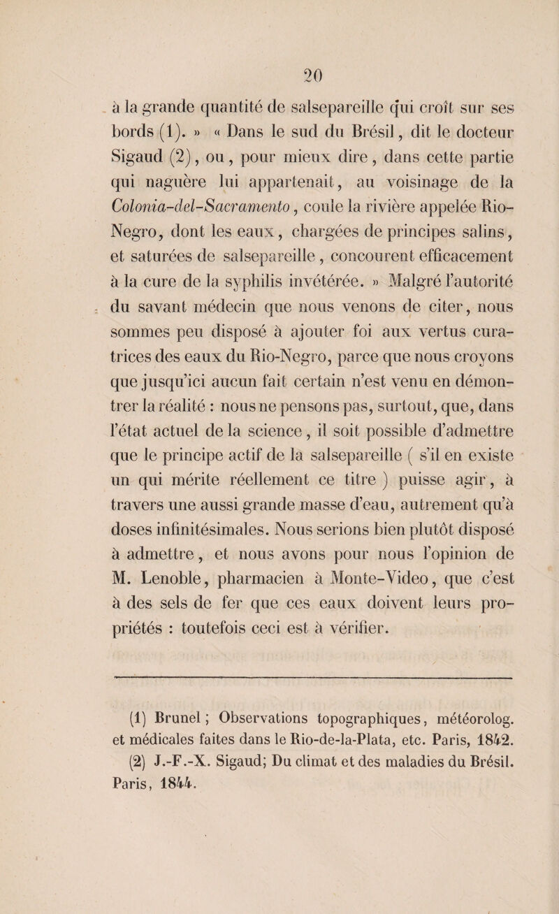à la grande quantité de salsepareille qui croît sur ses bords (1). » « Dans le sud du Brésil, dit le docteur Sigaud (2), ou, pour mieux dire, dans cette partie qui naguère lui appartenait, au voisinage de la Colonia-dd-Sacramento, coule la rivière appelée Rio- Negro, dont les eaux, chargées de principes salins, et saturées de salsepareille, concourent efficacement à la cure de la syphilis invétérée. » Malgré l’autorité du savant médecin que nous venons de citer, nous sommes peu disposé à ajouter foi aux vertus cura¬ trices des eaux du Rio-Negro, parce que nous croyons que jusqu’ici aucun fait certain n’est venu en démon¬ trer la réalité : nous ne pensons pas, surtout, que, dans l’état actuel de la science, il soit possible d’admettre que le principe actif de la salsepareille ( s’il en existe un qui mérite réellement ce titre ) puisse agir, à travers une aussi grande masse d’eau, autrement qu’à doses infinitésimales. Nous serions bien plutôt disposé à admettre, et nous avons pour nous l’opinion de M. Lenoble, pharmacien à Monte-Video, que c’est à des sels de fer que ces eaux doivent leurs pro¬ priétés : toutefois ceci est à vérifier. (1) Brunei; Observations topographiques, météorolog. et médicales faites dans le Rio-de-la-Plata, etc. Paris, 1842. (2) J.-F.-X. Sigaud; Du climat et des maladies du Brésil. Paris, 1844.