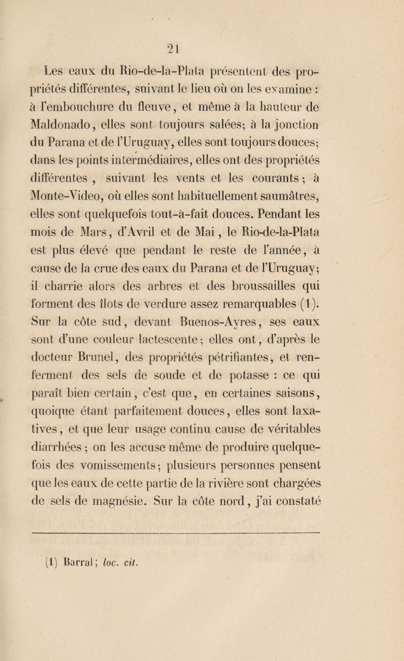 Les eaux du Rio-de-la-Plata présentent des pro¬ priétés différentes, suivant le lieu où on les examine : à l’embouchure du fleuve, et même à la hauteur de Maldonado, elles sont toujours salées-, à la jonction du Parana et de l’Uruguay, elles sont toujours douces-, / dans les points intermédiaires, elles ont des propriétés différentes , suivant les vents et les courants -, à Monte-Video, où elles sont habituellement saumâtres, elles sont quelquefois tout-à-fait douces. Pendant les mois de Mars, d’Avril et de Mai, le Rio-de-la-Plata est plus élevé que pendant le reste de l’année, à cause de la crue des eaux du Parana et de l’Uruguay-, il charrie alors des arbres et des broussailles qui forment des îlots de verdure assez remarquables (1). Sur la côte sud, devant Buenos-Ayres, ses eaux sont d’une couleur lactescente ; elles ont, d’après le docteur Brunei, des propriétés pétrifiantes, et ren¬ ferment des sels de soude et de potasse : ce qui paraît bien certain, c’est que, en certaines saisons, quoique étant parfaitement douces, elles sont laxa¬ tives , et que leur usage continu cause de véritables diarrhées -, on les accuse même de produire quelque¬ fois des vomissements-, plusieurs personnes pensent que les eaux de cette partie de la rivière sont chargées de sels de magnésie. Sur la côte nord, j’ai constaté