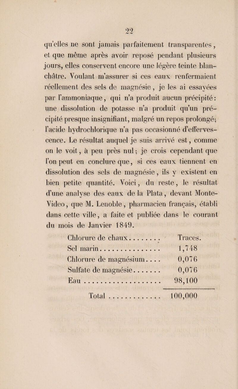 quelles ne sont jamais parfaitement transparentes , et que même après avoir reposé pendant plusieurs jours, elles conservent encore une légère teinte blan¬ châtre. Voulant m’assurer si ces eaux renfermaient réellement des sels de magnésie, je les ai essayées par l’ammoniaque, qui n’a produit aucun précipité : une dissolution de potasse n’a produit qu’un pré¬ cipité presque insignifiant, malgré un repos prolongé; l’acide hydrochîorique n’a pas occasionné d’efferves¬ cence. Le résultat auquel je suis arrivé est, comme on le voit, à peu près nul ; je crois cependant que l’on peut en conclure que, si ces eaux tiennent en dissolution des sels de magnésie, ils y existent en bien petite quantité. Voici, du reste, le résultat d’une analyse des eaux de la Plata, devant Monte- Video, que M. Lenoble, pharmacien français, établi dans cette ville, a faite et publiée dans le courant du mois de Janvier 1849. Chlorure de chaux........ ' Traces. Sel marin... 1,748 Chlorure de magnésium.... 0,076 Sulfate de magnésie. 0,076 Eau. 98,100 Total.*. 100,000