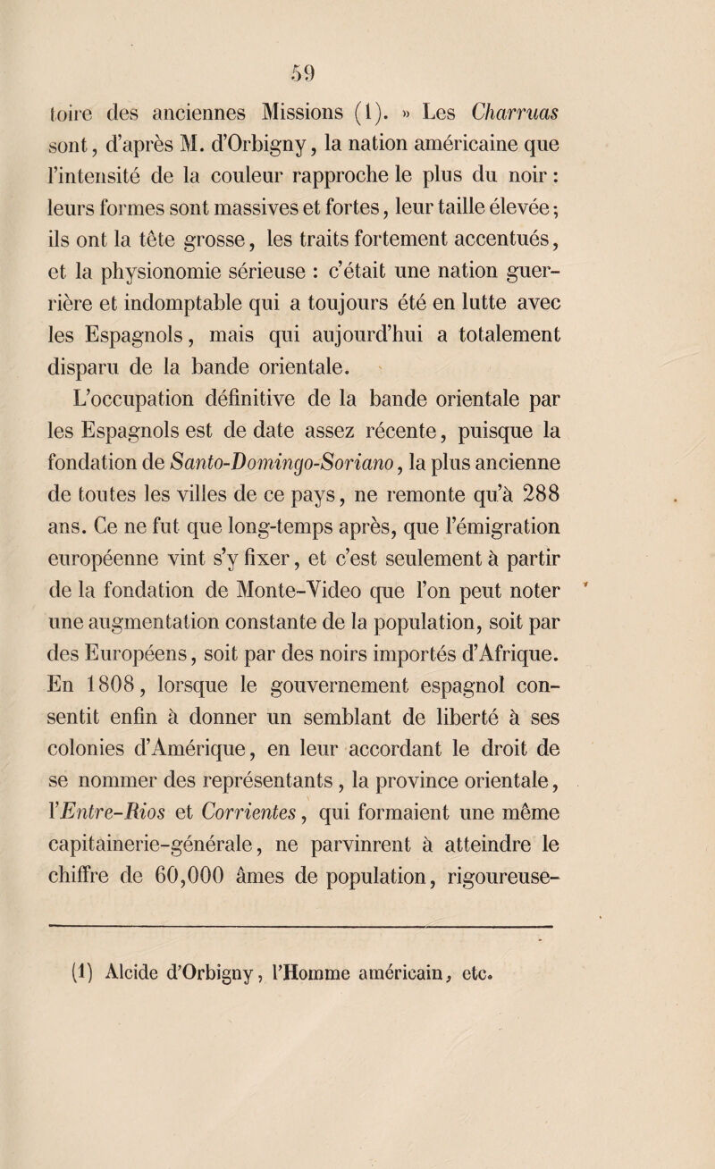 toire des anciennes Missions (1). » Les Charmas sont, d’après M. d’Orbigny, la nation américaine que l’intensité de la couleur rapproche le plus du noir : leurs formes sont massives et fortes, leur taille élevée ; ils ont la tête grosse, les traits fortement accentués, et la physionomie sérieuse : c’était une nation guer¬ rière et indomptable qui a toujours été en lutte avec les Espagnols, mais qui aujourd’hui a totalement disparu de la bande orientale. L’occupation définitive de la bande orientale par les Espagnols est de date assez récente, puisque la fondation de Santo-Domingo-Soriano, la plus ancienne de toutes les villes de ce pays, ne remonte qu’à 288 ans. Ce ne fut que long-temps après, que l’émigration européenne vint s’y fixer, et c’est seulement à partir de la fondation de Monte-Yideo que l’on peut noter une augmentation constante de la population, soit par des Européens, soit par des noirs importés d’Afrique. En 1808, lorsque le gouvernement espagnol con¬ sentit enfin à donner un semblant de liberté à ses colonies d’Amérique, en leur accordant le droit de se nommer des représentants, la province orientale, XEntre-Bios et Corrientes, qui formaient une même capitainerie-générale, ne parvinrent à atteindre le chiffre de 60,000 âmes de population, rigoureuse- (1) Alcide d’Orbigny, l’Homme américain, etc.