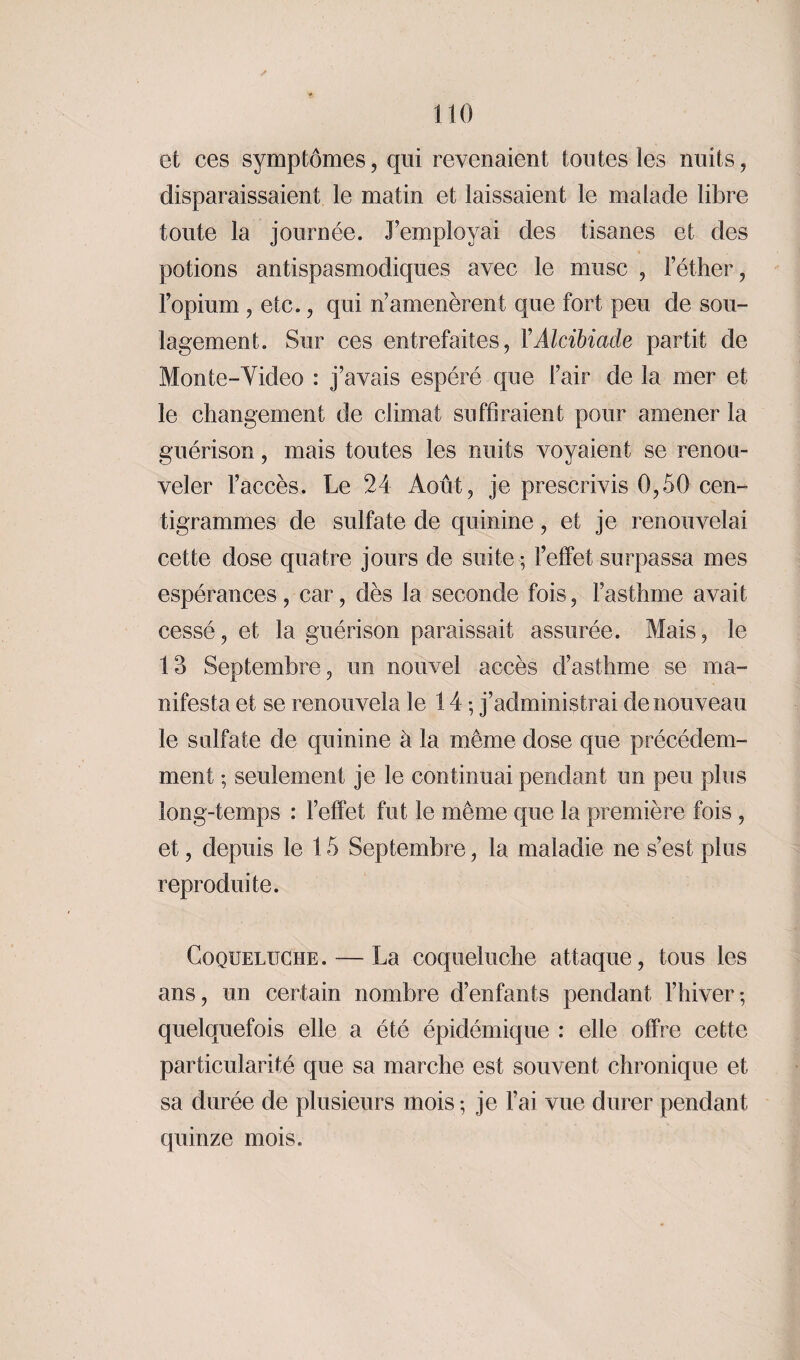 et ces symptômes, qui revenaient toutes les nuits, disparaissaient le matin et laissaient le malade libre toute la journée, remployai des tisanes et des potions antispasmodiques avec le musc , l’éther, l’opium , etc., qui n’amenèrent que fort peu de sou¬ lagement. Sur ces entrefaites, Y Alcibiade partit de Monte-Video : j’avais espéré que l’air de la mer et le changement de climat suffiraient pour amener la guérison, mais toutes les nuits voyaient se renou¬ veler l’accès. Le 24 Août, je prescrivis 0,50 cen¬ tigrammes de sulfate de quinine, et je renouvelai cette dose quatre jours de suite ; l’effet surpassa mes espérances , car, dès la seconde fois, l’asthme avait cessé, et la guérison paraissait assurée. Mais, le 13 Septembre, un nouvel accès d’asthme se ma¬ nifesta et se renouvela le 14 ; j’administrai de nouveau le sulfate de quinine à la même dose que précédem¬ ment ; seulement je le continuai pendant un peu plus long-temps : l’effet fut le même que la première fois , et, depuis le 15 Septembre, la maladie ne s’est plus reproduite. Coqueluche. — La coqueluche attaque, tous les ans, un certain nombre d’enfants pendant l’hiver; quelquefois elle a été épidémique : elle offre cette particularité que sa marche est souvent chronique et sa durée de plusieurs mois ; je l’ai vue durer pendant quinze mois.
