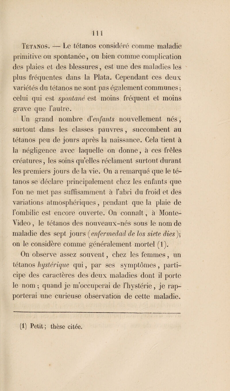 Tétanos. — Le tétanos considéré comme maladie primitive ou spontanée, ou bien comme complication des plaies et des blessures, est une des maladies les plus fréquentes dans la Plata. Cependant ces deux variétés du tétanos ne sont pas également communes ; celui qui est spontané est moins fréquent et moins grave que l’autre. Un grand nombre d'enfants nouvellement nés, surtout dans les classes pauvres , succombent au tétanos peu de jours après la naissance. Cela tient à la négligence avec laquelle on donne, à ces frêles créatures, les soins qu’elles réclament surtout durant les premiers jours de la vie. On a remarqué que le té¬ tanos se déclare principalement chez les enfants que Ton ne met pas suffisamment à l’abri du froid et des variations atmosphériques, pendant que la plaie de l’ombilic est encore ouverte. On connaît, à Monte¬ video , le tétanos des nouveaux-nés sous le nom de maladie des sept jours (enfermedad de los siete dies ); on le considère comme généralement mortel (1). On observe assez souvent, chez les femmes, un tétanos hystérique qui, par ses symptômes, parti¬ cipe des caractères des deux maladies dont il porte le nom ; quand je m’occuperai de l’hystérie, je rap¬ porterai une curieuse observation de cette maladie. (1) Petit; thèse citée.