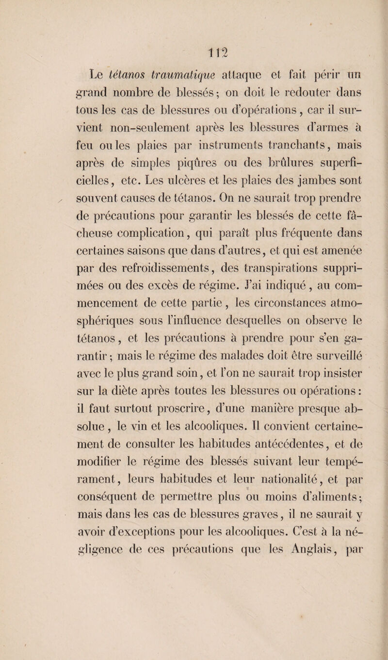Le tétanos traumatique attaque et fait périr un grand nombre de blessés ; on doit le redouter dans tous les cas de blessures ou d’opérations, car il sur¬ vient non-seulement après les blessures d’armes à feu ouïes plaies par instruments tranchants, mais après de simples piqûres ou des brûlures superfi¬ cielles, etc. Les ulcères et les plaies des jambes sont souvent causes de tétanos. On ne saurait trop prendre de précautions pour garantir les blessés de cette fâ¬ cheuse complication, qui paraît plus fréquente dans certaines saisons que dans d’autres, et qui est amenée par des refroidissements, des transpirations suppri¬ mées ou des excès de régime. l’ai indiqué, au com¬ mencement de cette partie, les circonstances atmo¬ sphériques sous l’influence desquelles on observe le tétanos, et les précautions à prendre pour s’en ga¬ rantir ; mais le régime des malades doit être surveillé avec le plus grand soin, et l’on ne saurait trop insister sur la diète après toutes les blessures ou opérations : il faut surtout proscrire, d’une manière presque ab¬ solue , le vin et les alcooliques. Il convient certaine¬ ment de consulter les habitudes antécédentes, et de modifier le régime des blessés suivant leur tempé¬ rament, leurs habitudes et leur nationalité, et par conséquent de permettre plus ou moins d’aliments ; mais dans les cas de blessures graves, il ne saurait y avoir d’exceptions pour les alcooliques. C’est à la né¬ gligence de ces précautions que les Anglais, par