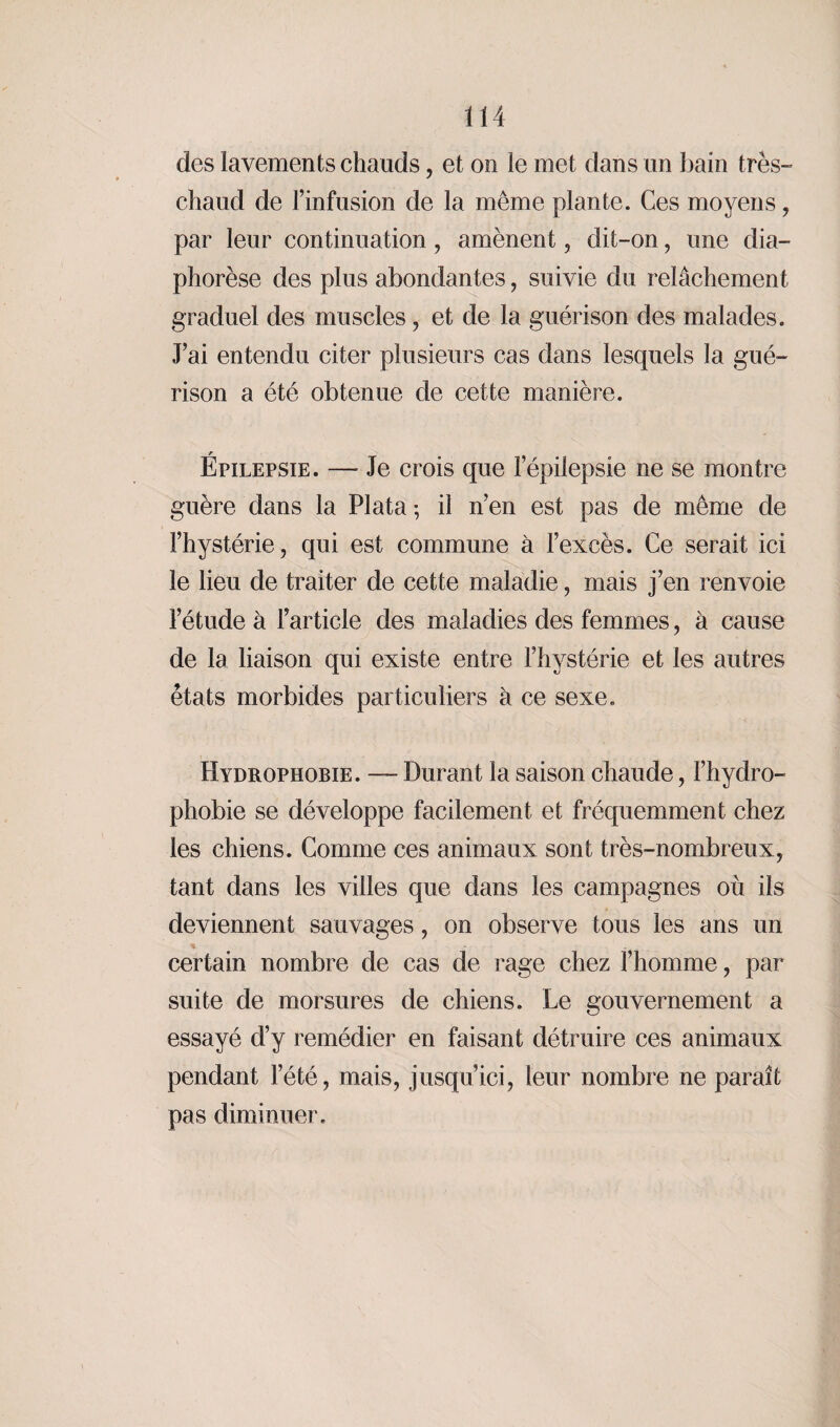 des lavements chauds, et on le met dans un bain très- chaud de l’infusion de la même plante. Ces moyens , par leur continuation, amènent , dit-on, une dia- phorèse des plus abondantes, suivie du relâchement graduel des muscles , et de la guérison des malades. J’ai entendu citer plusieurs cas dans lesquels la gué¬ rison a été obtenue de cette manière. Épilepsie. — Je crois que lepilepsie ne se montre guère dans la PI ata ; il n’en est pas de même de l’hystérie, qui est commune à l’excès. Ce serait ici le lieu de traiter de cette maladie, mais j’en renvoie l’étude à l’article des maladies des femmes, à cause de la liaison qui existe entre l’hystérie et les autres états morbides particuliers à ce sexe. Hydrophobie. — Durant la saison chaude, l’hydro- phobie se développe facilement et fréquemment chez les chiens. Comme ces animaux sont très-nombreux, tant dans les villes que dans les campagnes où ils deviennent sauvages, on observe tous les ans un % certain nombre de cas de rage chez l’homme, par suite de morsures de chiens. Le gouvernement a essayé d’y remédier en faisant détruire ces animaux pendant l’été, mais, jusqu’ici, leur nombre ne paraît pas diminuer.