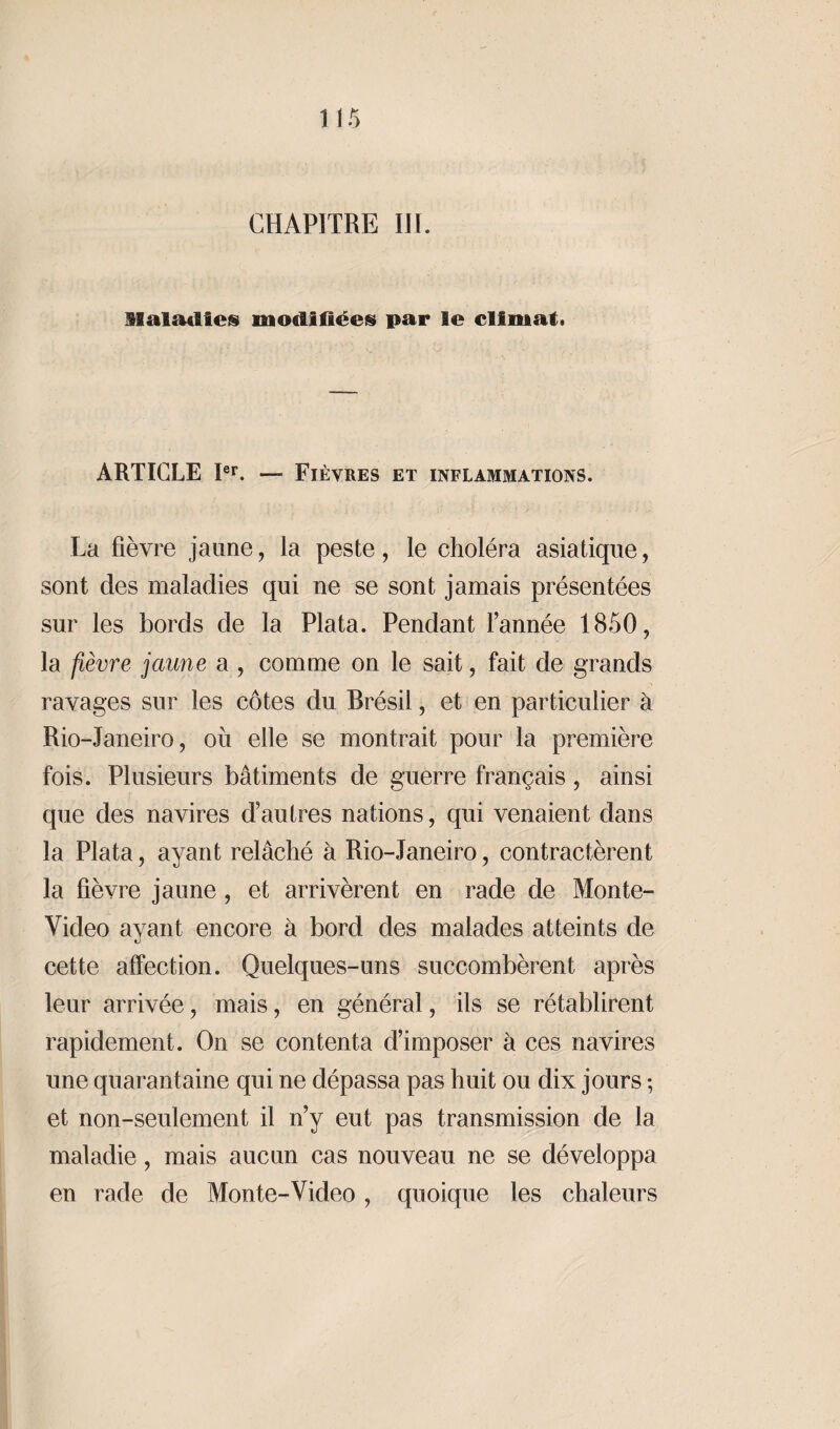 CHAPITRE III. Maladies modifiées par le climat. ARTICLE Ier. — Fièvres et inflammations. La fièvre jaune, la peste, le choléra asiatique, sont des maladies qui ne se sont jamais présentées sur les bords de la Plata. Pendant l’année 1850, la fièvre jaune a , comme on le sait, fait de grands ravages sur les côtes du Brésil, et en particulier à Rio-Janeiro, ou elle se montrait pour la première fois. Plusieurs bâtiments de guerre français , ainsi que des navires d’autres nations, qui venaient dans la Plata, ayant relâché à Rio-Janeiro, contractèrent la fièvre jaune, et arrivèrent en rade de Monte- Video ayant encore à bord des malades atteints de cette affection. Quelques-uns succombèrent après leur arrivée, mais, en général, ils se rétablirent rapidement. On se contenta d’imposer à ces navires une quarantaine qui ne dépassa pas huit ou dix jours ; et non-seulement il n’y eut pas transmission de la maladie, mais aucun cas nouveau ne se développa en rade de Monte-Video , quoique les chaleurs