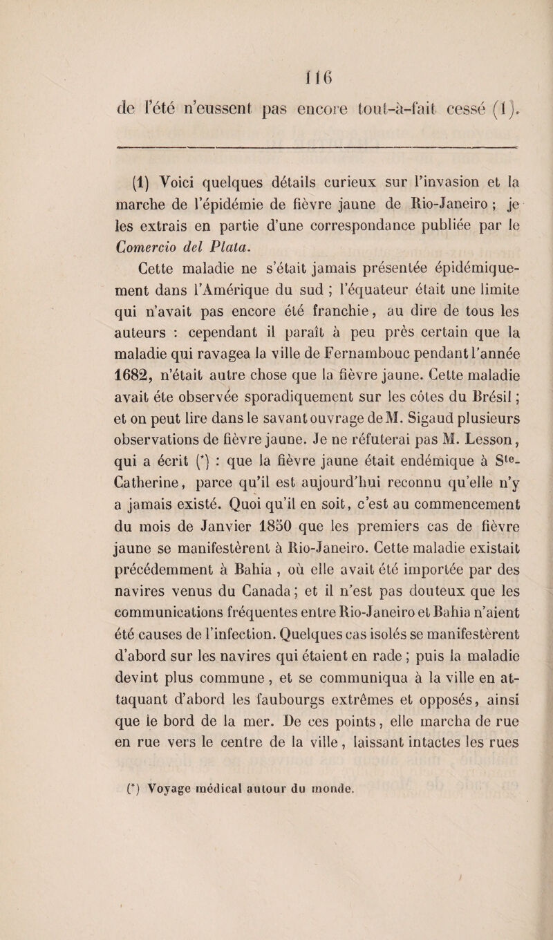 de l’été n’eussent pas encore tout-à-fait cessé (1). (1) Voici quelques détails curieux sur l’invasion et la marche de l’épidémie de fièvre jaune de Rio-Janeiro ; je les extrais en partie d’une correspondance publiée par le Comercio del Plata. Cette maladie ne s était jamais présentée épidémique- ment dans l’Amérique du sud ; l'équateur était une limite qui n’avait pas encore été franchie, au dire de tous les auteurs : cependant il paraît à peu près certain que la maladie qui ravagea la ville de Fernambouc pendant l’année 1682, n’était autre chose que la fièvre jaune. Cette maladie avait été observée sporadiquement sur les côtes du Brésil ; et on peut lire dans le savant ouvrage deM. Sigaud plusieurs observations de fièvre jaune. Je ne réfuterai pas M. Lesson, qui a écrit (*} : que la fièvre jaune était endémique à Ste- Catherine, parce qu’il est aujourd’hui reconnu quelle n’y a jamais existé. Quoi qu’il en soit, c’est au commencement du mois de Janvier 1850 que les premiers cas de fièvre jaune se manifestèrent à Rio-Janeiro. Cette maladie existait précédemment à Bahia , où elle avait été importée par des navires venus du Canada ; et il n’est pas douteux que les communications fréquentes entre Rio-Janeiro et Bahia n’aient été causes de l’infection. Quelques cas isolés se manifestèrent d’abord sur les navires qui étaient en rade ; puis la maladie devint plus commune, et se communiqua à la ville en at¬ taquant d’abord les faubourgs extrêmes et opposés, ainsi que le bord de la mer. De ces points, elle marcha de rue en rue vers le centre de la ville, laissant intactes les rues C) Voyage médical autour du monde.