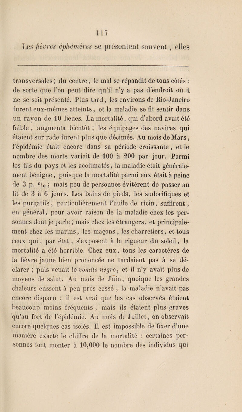 Les fièvres éphémères se présentent souvent ; elles transversales ; du centre, le mal se répandit de tous côtés : de sorte que l’on peut dire qu’il n’y a pas d’endroit où il ne se soit présenté. Plus tard , les environs de Rio-Janeiro furent eux-mêmes atteints, et la maladie se fit sentir dans un rayon de 10 lieues. La mortalité, qui d’abord avait été faible , augmenta bientôt ; les équipages des navires qui étaient sur rade furent plus que décimés. Au mois de Mars, l’épidémie était encore dans sa période croissante, et le nombre des morts variait de 100 à 200 par jour. Parmi les fils du pays et les acclimatés, la maladie était générale¬ ment bénigne , puisque la mortalité parmi eux était à peine de 3 p. °/0 ; mais peu de personnes évitèrent de passer au lit de 3 à 6 jours. Les bains de pieds, les sudorifiques et les purgatifs, particulièrement l’huile de ricin, suffirent, en général, pour avoir raison de la maladie chez les per¬ sonnes dont je parle ; mais chez les étrangers, et principale¬ ment chez les marins, les maçons , les charretiers, et tous ceux qui, par état, s’exposent à la rigueur du soleil, la mortalité a été horrible. Chez eux, tous les caractères de la fièvre jaune bien prononcée ne tardaient pas à se dé¬ clarer ; puis venait le vomilo negro, et il n’y avait plus de moyens de salut. Au mois de Juin, quoique les grandes chaleurs eussent à peu près cessé , la maladie n’avait pas encore disparu : il est vrai que les cas observés étaient beaucoup moins fréquents , mais ils étaient plus graves qu’au fort de l’épidémie. Au mois de Juillet, on observait encore quelques cas isolés. Ï1 est impossible de fixer d’une manière exacte le chiffre de la mortalité : certaines per¬ sonnes font monter à 10,000 le nombre des individus qui
