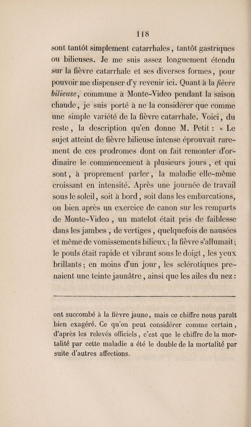 sont tantôt simplement catarrhales, tantôt gastriques ou bilieuses. Je me suis assez longuement étendu sur la fièvre catarrhale et ses diverses formes, pour pouvoir me dispenser d’y revenir ici. Quant à la fièvre bilieuse, commune à Monte-Video pendant la saison chaude, je suis porté à ne la considérer que comme une simple variété de la fièvre catarrhale. Voici, du reste, la description qu’en donne M. Petit : « Le sujet atteint de fièvre bilieuse intense éprouvait rare¬ ment de ces prodromes dont on fait remonter d’or¬ dinaire le commencement à plusieurs jours , et qui sont, à proprement parler, la maladie elle-même croissant en intensité. Après une journée de travail sous le soleil, soit à bord, soit dans les embarcations, ou bien après un exercice de canon sur les remparts de Monte-Video , un matelot était pris de faiblesse dans les jambes , de vertiges, quelquefois de nausées et même de vomissements bilieux-, la fièvre s’allumait; le pouls était rapide et vibrant sous le doigt, les yeux brillants; en moins d’un jour, les sclérotiques pre¬ naient une teinte jaunâtre, ainsi que les ailes du nez : ont succombé à la fièvre jaune, mais ce chiffre nous paraît bien exagéré. Ce qu’on peut considérer comme certain, d’après les relevés officiels, c’est que le chiffre de la mor¬ talité par cette maladie a été le double de la mortalité par suite d’autres affections.