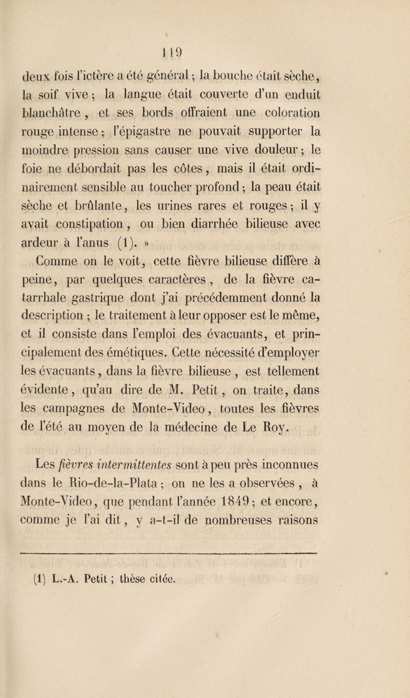 deux fois l’ictère a été général ; la bouche était sèche, la soif vive ; la langue était couverte d’un enduit blanchâtre , et ses bords offraient une coloration rouge intense ; l’épigastre ne pouvait supporter la moindre pression sans causer une vive douleur; le foie ne débordait pas les côtes, mais il était ordi¬ nairement sensible au toucher profond ; la peau était sèche et brûlante , les urines rares et rouges ; il y avait constipation, ou bien diarrhée bilieuse avec ardeur à l’anus (1). » Comme on le voit, cette fièvre bilieuse diffère à peine, par quelques caractères , de la fièvre ca¬ tarrhale gastrique dont j’ai précédemment donné la description ; le traitement à leur opposer est le même, et il consiste dans l’emploi des évacuants, et prin¬ cipalement des émétiques. Cette nécessité d’employer les évacuants, dans la fièvre bilieuse , est tellement évidente, qu’au dire de M. Petit, on traite, dans les campagnes de Mon te-Video, toutes les fièvres de l’été au moyen de la médecine de Le Roy. Les fièvres intermittentes sont à peu près inconnues dans le Rio-de-la-Plata ; on ne les a observées , à Monte-Video, que pendant l’année 1849; et encore, comme je l’ai dit, y a-t-il de nombreuses raisons