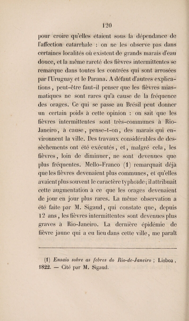 pour croire quelles étaient sous la dépendance de l’affection catarrhale : on ne les observe pas dans certaines localités où existent de grands marais d’eau douce, et la même rareté des fièvres intermittentes se remarque dans toutes les contrées qui sont arrosées par l’Uruguay et le Parana. A défaut d’autres explica¬ tions , peut-être faut-il penser que les fièvres mias¬ matiques ne sont rares qu’à cause de la fréquence des orages. Ce qui se passe au Brésil peut donner un certain poids à cette opinion : on sait que les fièvres intermittentes sont très-communes à Rio- Janeiro, à cause, pense-t-on, des marais qui en¬ vironnent la ville. Des travaux considérables de des¬ sèchements ont été exécutés, et, malgré cela, les fièvres, loin de diminuer, ne sont devenues que plus fréquentes. Mello-Franco (1) remarquait déjà que les fièvres devenaient plus communes, et quelles avaient plus souvent le caractère typhoïde ; il attribuait cette augmentation à ce que les orages devenaient de jour en jour plus rares. La même observation a été faite par M. Sigaud, qui constate que, depuis 12 ans, les fièvres intermittentes sont devenues plus graves à Rio-Janeiro. La dernière épidémie de fièvre jaune qui a eu lieu dans cette ville, me parait (1) Ensaio sobre as febres do Rio-de-Janeiro ; Lisboa , 1822. — Cité par M. Sigaud.