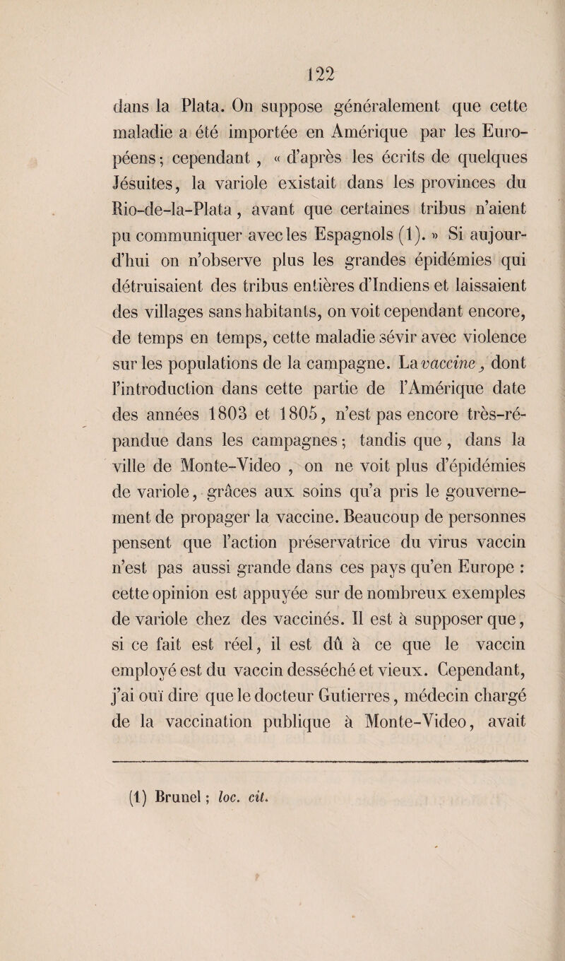 dans la Plata. On suppose généralement que cette maladie a été importée en Amérique par les Euro¬ péens -, cependant , « d’après les écrits de quelques Jésuites, la variole existait dans les provinces du Rio-de-la-Plata, avant que certaines tribus n’aient pu communiquer avec les Espagnols (1). » Si aujour¬ d’hui on n’observe plus les grandes épidémies qui détruisaient des tribus entières d’indiens et laissaient des villages sans habitants, on voit cependant encore, de temps en temps, cette maladie sévir avec violence sur les populations de la campagne. La vaccine, dont l’introduction dans cette partie de l’Amérique date des années 1803 et 1805, n’est pas encore très-ré¬ pandue dans les campagnes ; tandis que , dans la ville de Monte-Video , on ne voit plus d’épidémies de variole, grâces aux soins qu’a pris le gouverne¬ ment de propager la vaccine. Beaucoup de personnes pensent que l’action préservatrice du virus vaccin n’est pas aussi grande dans ces pays qu’en Europe : cette opinion est appuyée sur de nombreux exemples de variole chez des vaccinés. Il est à supposer que, si ce fait est réel, il est dû à ce que le vaccin employé est du vaccin desséché et vieux. Cependant, j’ai ouï dire que le docteur Gutierres, médecin chargé de la vaccination publique à Monte-Video, avait