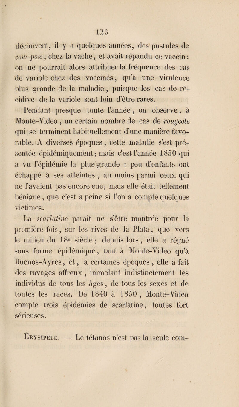 découvert, il y a quelques années, des pustules de cow-pox, chez la vache, et avait répandu ce vaccin : on ne pourrait alors attribuer la fréquence des cas de variole chez des vaccinés, qu’à une virulence plus grande de la maladie, puisque les cas de ré¬ cidive de la variole sont loin d’être rares. Pendant presque toute l’année , on observe, à Monte-Video , un certain nombre de cas de rougeole qui se terminent habituellement d’une manière favo¬ rable. A diverses époques, cette maladie s’est pré¬ sentée épidémiquement; mais c’est l’année 1850 qui a vu l’épidémie la plus grande : peu d’enfants ont échappé à ses atteintes , au moins parmi ceux qui ne l’avaient pas encore eue; mais elle était tellement bénigne, que c’est à peine si l’on a compté quelques victimes. La scarlatine paraît ne s’être montrée pour la première fois, sur les rives de la Plata, que vers le milieu du 18e siècle ; depuis lors, elle a régné sous forme épidémique, tant à Monte-Video qu’à Buenos-Ayres, et, à certaines époques , elle a fait des ravages affreux, immolant indistinctement les individus de tous les âges, de tous les sexes et de toutes les races. De 1840 à 1850 , Monte-Video compte trois épidémies de, scarlatine, toutes fort sérieuses. r Erysipèle. Le tétanos n’est pas la seule com-