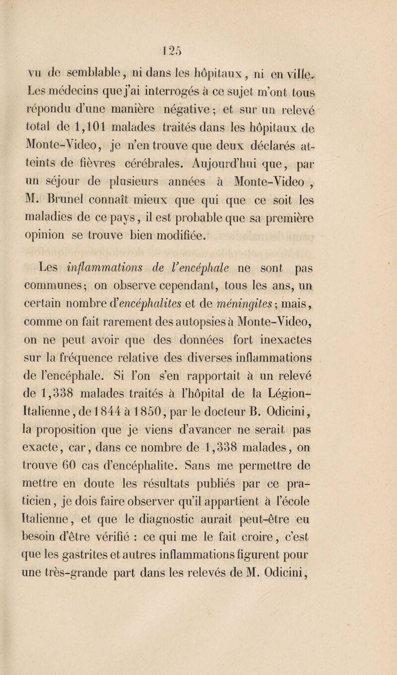 vu de semblable , ni dans les hôpitaux, ni en ville. Les médecins que j’ai interrogés h ce sujet m’ont tous répondu d’une manière négative ; et sur un relevé total de 1,101 malades traités dans les hôpitaux de Monte-Video, je n’en trouve que deux déclarés at¬ teints de fièvres cérébrales. Aujourd’hui que, par un séjour de plusieurs années à Monte-Video , M. Brunei connaît mieux que qui que ce soit les maladies de ce pays, il est probable que sa première opinion se trouve bien modifiée. Les inflammations de l'encéphale ne sont pas communes -, on observe cependant, tous les ans, un certain nombre d’encéphalites et de méningites ; mais, comme on fait rarement des autopsies à Monte-Video, on ne peut avoir que des données fort inexactes sur la fréquence relative des diverses inflammations de l’encéphale. Si l’on s’en rapportait à un relevé de 1,338 malades traités à l’hôpital de la Légion- Italienne , de 1844a 1850, par le docteur B. Odicini, la proposition que je viens d’avancer ne serait pas exacte, car, dans ce nombre de 1,338 malades, on trouve 60 cas d’encéphalite. Sans me permettre de mettre en doute les résultats publiés par ce pra¬ ticien, je dois faire observer qu’il appartient à l’école Italienne, et que le diagnostic aurait peut-être eu besoin d’être vérifié : ce qui me le fait croire, c’est que les gastrites et autres inflammations figurent pour une très-grande part dans les relevés de M. Odicini,